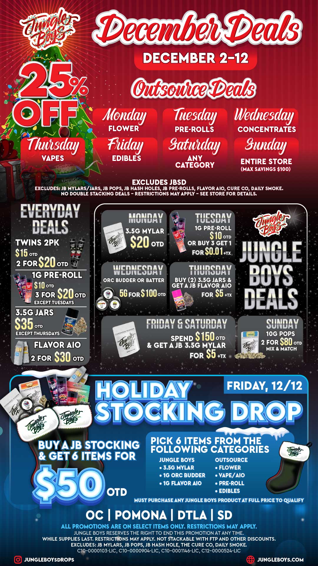 DECEMBER 2-12 Outwit/ice Tuesday Wednesday FLOWER PRE-ROLLS CONCENTRATES VAPES EDIBLES ANY CATEGORY ENTIRE STORE MAX SAVINGS $100 EXCLUDES JBSD EXCLUDES JB MYLARS/JARS JB POPS JB HASH HOLES JB PRE-ROLLS FLAVOR A10 CURE CO DAILY SMOKE. NO DOUBLE STACKING DEALS - RESTRICTIONS MAY APPLY - SEE STORE FOR DETAILS. 2 FORS20 OTD 1G PRE-ROLL S100TD 3 FOR $20 OTD EXCEPT TUESDAYS 3.5G JARS S350TD AV MUIVW-1 I 3.5G MYLAR $20 OTD airniurennu WilLIMILOUtt ORC BUDDER OR BATTER TllrenAV I UPLOW-11 1G PRE-ROLL 4 .1 S10 OTD OR BUY 3 GET 1 ili FOR S0.01 Tx inen111/ I I 1U110LOMI BUY 2 3.5G JARS GETAJB FLAVOR A10 FOR S5 ...Tx JIJNOLE DAVE LAPIO DEALS ninny Ca OATI1D111/11/ IIIIUMI U 0111 UllUti I SPEND S150 OTD GET A JB 3.5G MYLAR FOR $5 TX 0111R1rIAV WIWI I I. 10G POPS 2 FOR $80 0TD MIX MATCH FRIDAY 12/12 BUY A JB STOCKING GET 6 ITEMS FOR PICK 6 ITEMS FROM THE - FOLLOWING CATEGORIES. p JUNGLE BOYS OUTSOURCE 3.5G MYLAR FLOWER 1G ORC BUDDER VAPE/AIO 1G FLAVOR MO PRE-ROLL EDIBLES PRODUCT AT FULL PRICE TO QUALIFY OC I POMONA I DTLA I SD ALL PROMOTIONS ARE ON SELECT ITEMS ONLY. RESTRICTIONS MAY APPLY. JUNGLE BOYS RESERVES THE RIGHT TO END THIS PROMOTION AT ANY TIME. WHILE SUPPLIES LAST. RESTRICTIONS MAY APPLY. NOT STACKABLE WITH FTP AND OTHER DISCOUNTS. EXCLUDES JB MYLARS JB POPS JB HASH HOLE THE CURE CO DAILY SMOKE. C10-0000103-LIC C10-0000904-LIC C10-0001146-LIC C12-0000524-LIC JUNGLEBOYSDROPS JUNGLEBOYS.COM / 