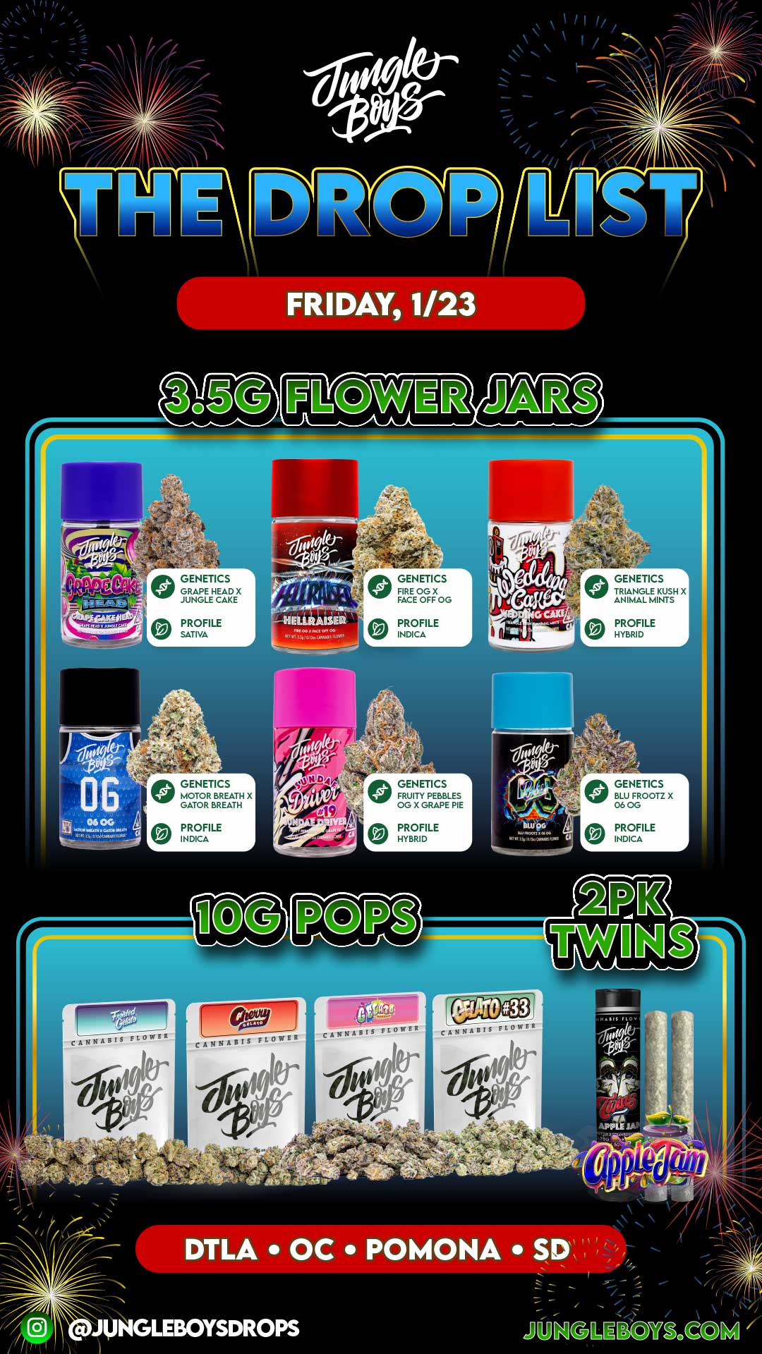 FRIDAY 1/23 GENETICS GRAPE HEAD X JUNGLE CAKE 7 GENETICS FIRE OG X FACE OFF OG GENETICS TRIANGLE KUSH X ANIMAL MINTS PROFILE SATIVA PROFILE INDICA PROFILE HYBRID GENETICS 1 MOTOR BREATH X GATOR BREATH GENETICS 1 FRUITY PEBBLES OG X GRAPE PIE GENETICS BLU FROOTZ X 06 OG PROFILE INDICA PROFILE HYBRID PROFILE INDICA cANBABIS CANNABIS FLOWER cANNABI5 DTLA OC POMONA Sp / 