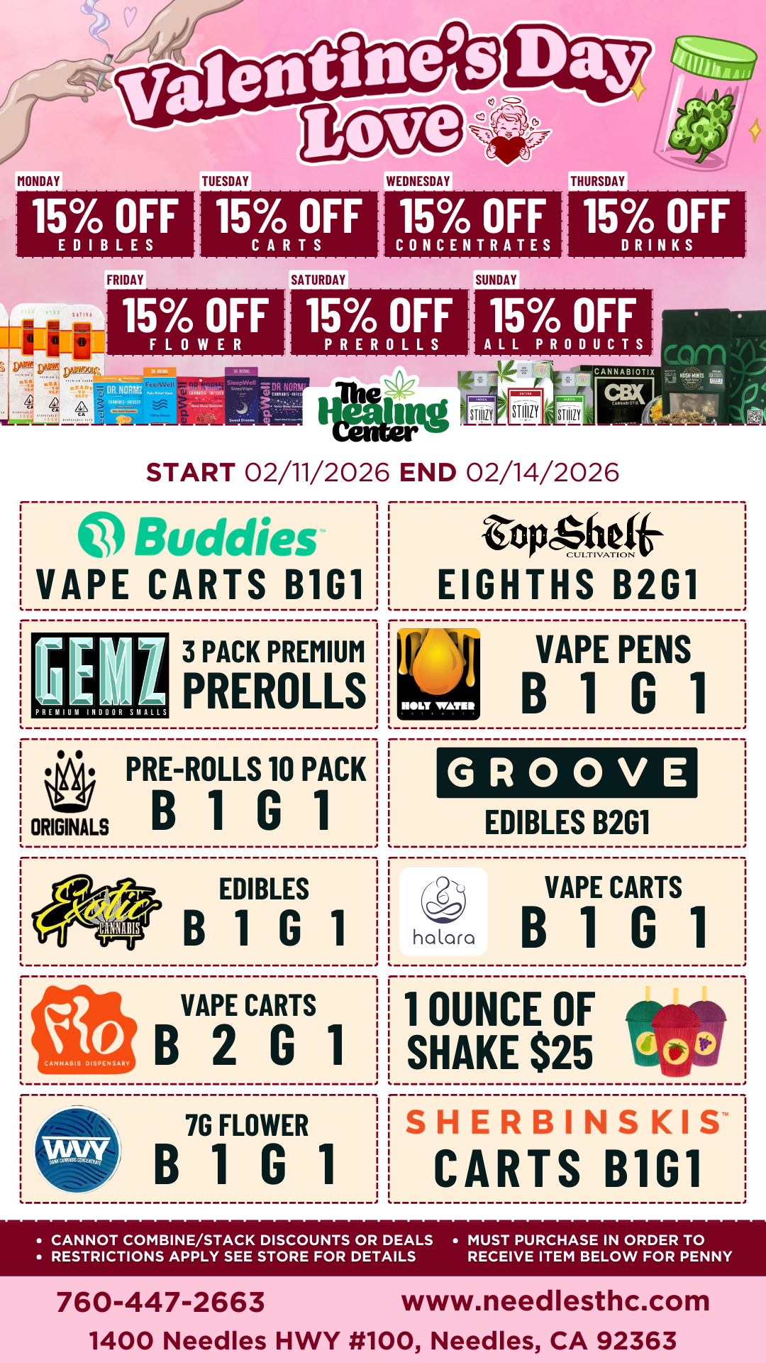 15 OFF EDIBLES FRIDAY 15 OFF CARTS 15 OFF FLOWER F DR NMI tont s IP SATURDAY 15 OFF CONCENTRATES 15 OFF PREROLLS OR NORM fa.x.7 11. 11. SUNDAY 15 OFF DRINKS 15 OFF ALL PRODUCTS SIIIIZY Center we START 02/11/2026 END 02/14/2026 Buddies VAPE CARTS B1G1 PREMIUM INDOOR SMALLS 3 PACK PREMIUM PREROLLS Wn PRE-ROLLS 10 PACK ORIGINALS B 1 G 1 EDIBLES B 1 G 1 VAPE CARTS B2G1 7G FLOWER B1G1 topcsmot EIGHTHS B2G1 VAPE PENS B1G1 GROOVE EDIBLES B2G1 4 VAPE CARTS halara B1G1 1 OUNCE OF SHAKE $25 SHERBINSKIS CARTS B1G1 CANNOT COMBINE/STACK DISCOUNTS OR DEALS MUST PURCHASE IN ORDER TO RESTRICTIONS APPLY SEE STORE FOR DETAILS RECEIVE ITEM BELOW FOR PENNY 760-447-2663 www.needlesthc.com 1400 Needles HWY 100 Needles CA 92363 / 