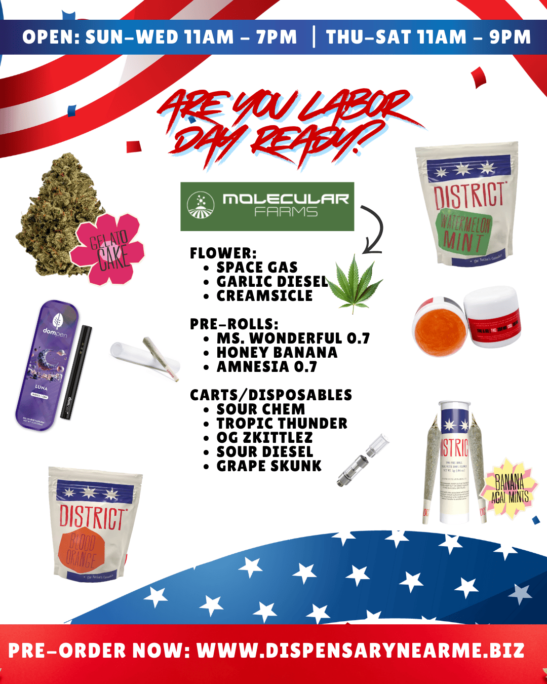 OPEN SUN-WED 11AM - 7PM I THU-SAT 11AM - 9PM MOL.ECULFIR FFIRMS FLOWER SPACE GAS GARLIC DIESEL CREAMSICLE PRE-ROLLS MS. WONDERFUL 0.7 HONEY BANANA AMNESIA 0.7 CARTS/DISPOSABLES SOUR CHEM TROPIC THUNDER OG ZKITTLEZ SOUR DIESEL GRAPE SKUNK .4t BAN ACAI M NIS PRE-ORDER NOW WWW.DISPENSARYNEARME.BIZ /  Labor Day's Almost Here  Don't Wait!Stock up now at Dispensary Near Me  Grab Gelato Cake, Garlic Diesel, Space Gas & more, plus Banana Acai Mints & Spritzer pre-rolls. Carts and disposables are flying off the shelves  get yours before they're gone! 610 H St NW SunWed 117 | ThuSat 119 Pre-order today: dispensarynearme.biz