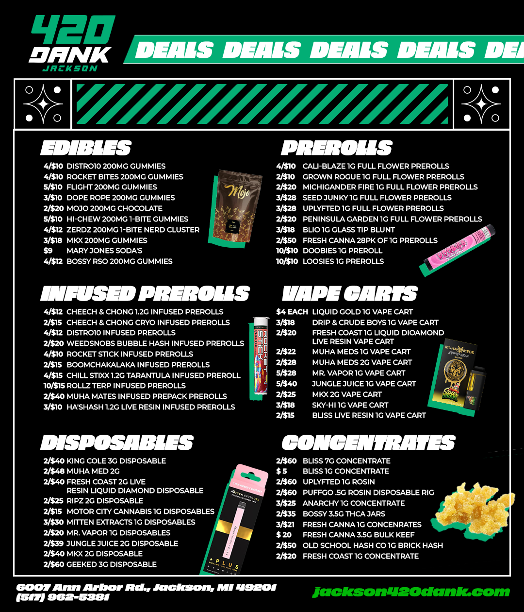LIDP Dam DEALS DEALS DEALS DEALS DE JRCKSON 0 0 EDIBLES 4/510 DISTP010 200MG GUMMIES 4/510 ROCKET BITES 200MG GUMMIES 510 FLIGHT 200MG GUPPIES 3/510 DOPE ROPE 200MG GUMMIES 2/520 M030 200MG CHOCOLATE 51510 HI-CHEW 200MG1-BITE GUPPIES 4/$12 ZERDZ 200MG1-BITE NERD CLUSTER 3/519 MKX 200MG GUMMIES $9 MARYTONES SODAS 4/512 BOSSY RSO 200MG GUMMIES PRIIMILIS 410 CAU-BLAZE 1G FULL FLOWER PREROLLS 210 GROWN ROGUE 15 FULL FLOWER PREROLLS 2/520 MICHIGANDER FIRE 1G FULL FLOWER PREROLLS 3/520 SEED TUNKY1G FULL FLOWER PREROLLS 3/5213 UPLYFTED10 FULL FLOWER PREROLLS 2/520 PENINSULA GARDEN 10 FULL FLOWER PREROLLS 3/523 BLIO1G GLASS TIP BLUNT 2/550 FRESH CANNA 2911.K OF10 PREROLLS 10/510 DOOBIES1G PREROLL 10/510 LOOSIES1G PREROLLS MIMS PREROBIS WIPE CARES 4512 CHEECH CHONG 1.20 INFUSED PREROLLS 2/515 CHEECH 8. CHONG CRYO INFUSED PREROLLS MI 3/ 4/512 DISTROTO INFUSED PREROLLS 1111 2/ 2/520 WEEDSNOBS BUBBLE HASH INFUSED PREreoLLS 4/510 ROCKET STICK INFUSED PREROLLS 2/522 4/515 CHILL 5TIXX1.20 TARANTO INFUSED PREROLL 5/528 10/$15 PIOLL3 TEP1P INFUSED PREROLLS 2/528 5/540 2/515 BOOMCHAKALAKA INFUSED PREROLLS 2/540 MUHA MATES INFUSED PREPACK PREROLLS 2/525 310 HASHASH1.20 LIVE RESIN INFUSED PREROLLS 3/518 2/515 4 CH LIQUID GOLD 1G VAPE CART Pa DRIP 8. CRUDE BOYS 1G TAPE CART $20 FRESH COAST 1G LIQUID DIOAMOND LIVE RESIN VAPE CART LIVE L1HA EDS1G VAPE CART M U HA MEDS 20 VAPE CAPT MR. VAPOR1G VAPE CART JUNGLE JUICE 1G VAPE CART MKK 20 VAPE CART SKY-HI1G VAPE CAPT BLISS LIVE RESIN 10 VAPE CART DESPINBIBIES 2/540 KING COLE 3G DISPOSABLE 2/$49 MUHA MED 20 2/540 FRESH COAST 20 LIVE RESIN LIQUID DIAMOND DISPOSABLE 2/525 RIPZ 2G DISPOSABLE 2/515 MOTOR CITY CANNABIS 1G DISPOSABLES 3/530 MITTEN EXTRACTS1G DISPOSABLES 2/520 Mk VAPOR1G DISPOSABLES 2/539 JUNGLE JUICE 2G DISPOSABLE 2/540 MAX DISPOSABLE 2360 GEEKED 3G DISPOSABLE CONDEMN/BIB 2/S50 Buss 7G CONCENTRATE $ 5 BLISS10 CONCENTRATE 2/560 UPLYKTED10 ROSIN 2/560 PUFFOO .50 ROSIN DISPOSABLE RIG 3/525 ANARCHT1G CONCENTRATE 2/535 BOSSY 350 THCATARS 3/$21 FRESH CANNA10 CONCENRATES $20 FRESH CANNA35G BULK KEEF 2/$50 OLD SCHOOL HASH C010 BRICK HASH 2/520 FRESH COAST10 CONCENTRATE BOOT Ann Arbor Mammon 488SKINI WI seams resalrson1/20dnnK.com /  420 DANK JACKSON DEAL ALERT Big savings on edibles, prerolls, vapes & concentrates Stock up for less  deals going FAST! 6007 Ann Arbor Rd, Jackson Pull up & save today! ....pssst NO EXTRA TAX HERE !!