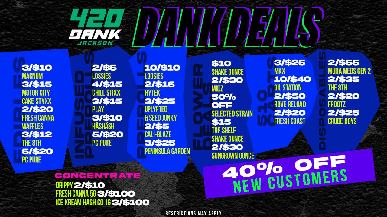 31$10 MAGNUM 31$15 MOTOR CITY CAKE STYXX 2/$20 FRESH CANNA WAFFLES 31$12 THE 8TH 5/$20 PC PURE 11E0 JANK 21$5 10/$10 LOSSIES LOOSIES 4/$15 2/$16 CHILL STIXX HYTEK 3/$15 3/$25 PLAY UPLYFTED 3/$10 Et SEED JUNKY HASHASH 21$5 5/$20 CALIBLAZE PC PURE 3/$25 PENINSULA GARDEN ccomceossirpi DRIPPY 2/$10 FRESH CANNA 5G 3/$100 ICE KREAM HASH CO 1G3/$100 $10 SHAKE OUNCE 2/$30 MIDZ SO OFF SELECTED STRAIN $15 TOP SHELF SHAKE OUNCE 21$30 SUNGROWN OUNCE 4 0 010 OFF T NEW SOS OMERS L 31$25 MK X 10/$40 OIL STATION 21$50 ROVE RELOAD 21$20 FRESH COAST 2/$55 MUHA MEDS GEN 2 21$35 THE 8TH 21$20 FR OOTZ 2/$25 CRUDE BOYS RESTRICTIONS MAY APPLY /  420 DANK JACKSON  PRE PACK 3.5G $10 (VERY LIMTIED)! 2/$10 OR $5 RKIVE/SMART PUFF/SUACE DISPOSABLES 3/$10 MAGNUM EDIBLES 10/$10 LOOSIES PREROLLS 2/$30 MIDZ OUNCES 2/$50 ROVE RELOADS 5/$20 PC PURE EDIBLES  PLUS 40% OFF FOR NEW CUSTOMERS!  Pull up to 420 Dank Jackson  these deals won't last!SHOW THIS AD FOR FREE PRE ROLL
