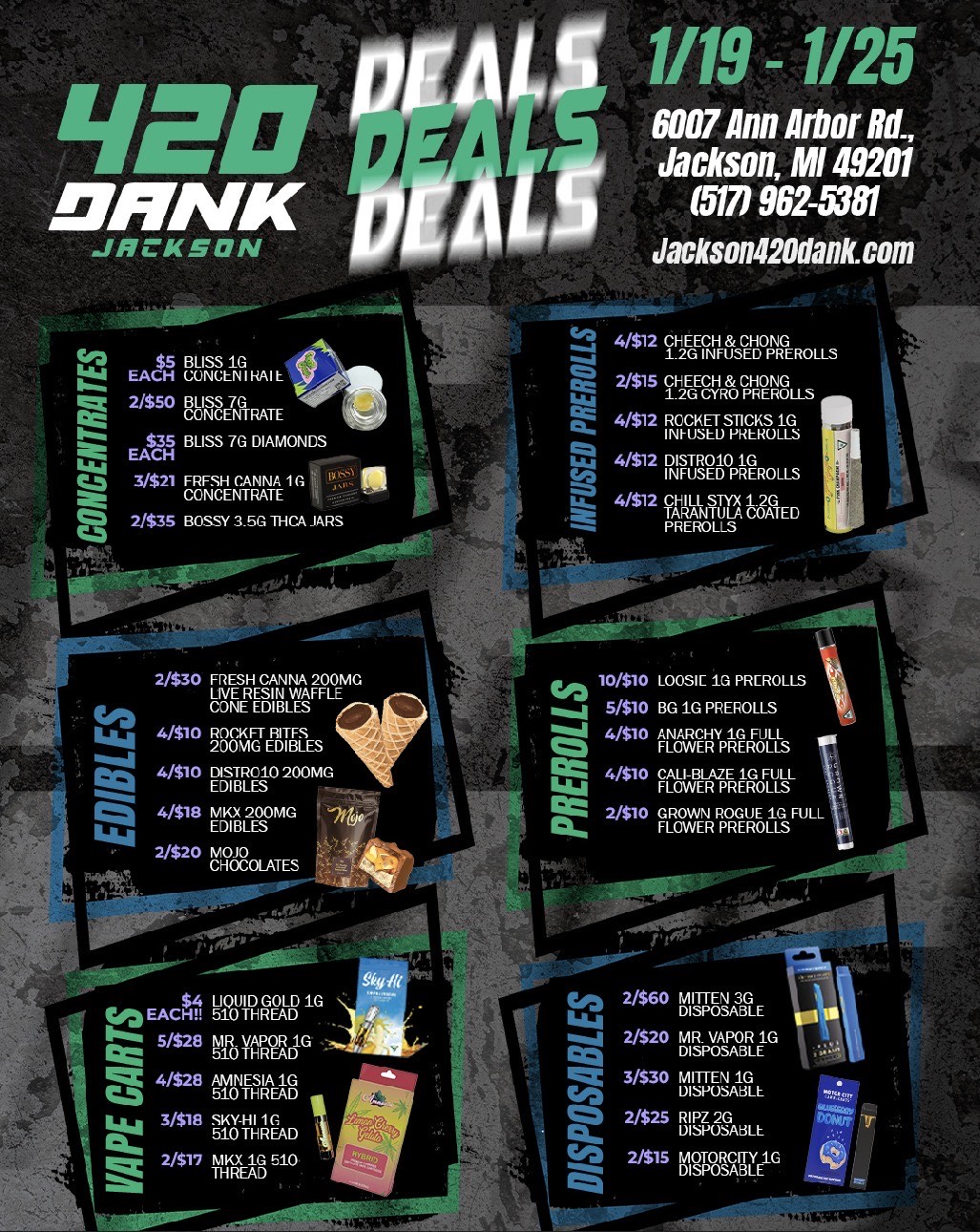 IND MINK ICKSON 1119 -1/25 6007 Ann Arbor Rd. Jackson MI 49201 5171 962-5381 Jackson420dank.com EACH EiiiSLINGi RAI L Mt 2350 BLISS 70EA $35 BLISS 7G DIAMONDS W ....63 3$21 graMTE 1 2/535 BOSSY 3.500 THCA JARS 4471.4 4/512FNHF CEI-PREROLLSG 4 2/$15 CHEECH . QHONG EL 1.2u CYR PREROu Z4/$12 faCulELTDSACallS 4/512 FETEPpRF.L. LaTe 4/$12 CHILL l COATED 2/$30 FRESH CANNA 200MG LiyqE8IitiliAFFLE 46 CONE Liar 4/510 TRWEIT61 4/510 DITR010 200MG EDIBLES Q 4/518 rya 200MG /P EDIBLES -2 11411 2320 MOLATES coz 10/$10 LOOSiC 1G PREROLLS ....1 5/510 BG 1G PREROLLS 4 O 4510 ANARCHY 10 FULL FLOWER PREROLLS . . . ft 4/510 CALi-BLAZE 10 RLL 114.11 FLOWER PREROLLS FE 23 PrOTENR RAGELREO IA POLL .2 cou EACH Ll OL iQoUTIDRGEADD jt. 111... 5/528 510 y.izcad.0 Mt 4328 ..rtsra8 2/$60 MITTEN 3G DISPOSABLE 2020 MR. pmoap 3/530 160ENsIAI 2325 5152A6L 2/515 161gOORSCAIR/E.10 /  420 Dank Jackson DEALS  1/191/25 Prerolls from $1 | Concentrates from $5 Edibles as low as 2/$20 Vapes & disposables on sale! 6007 Ann Arbor Rd, Jackson Jackson420dank.com