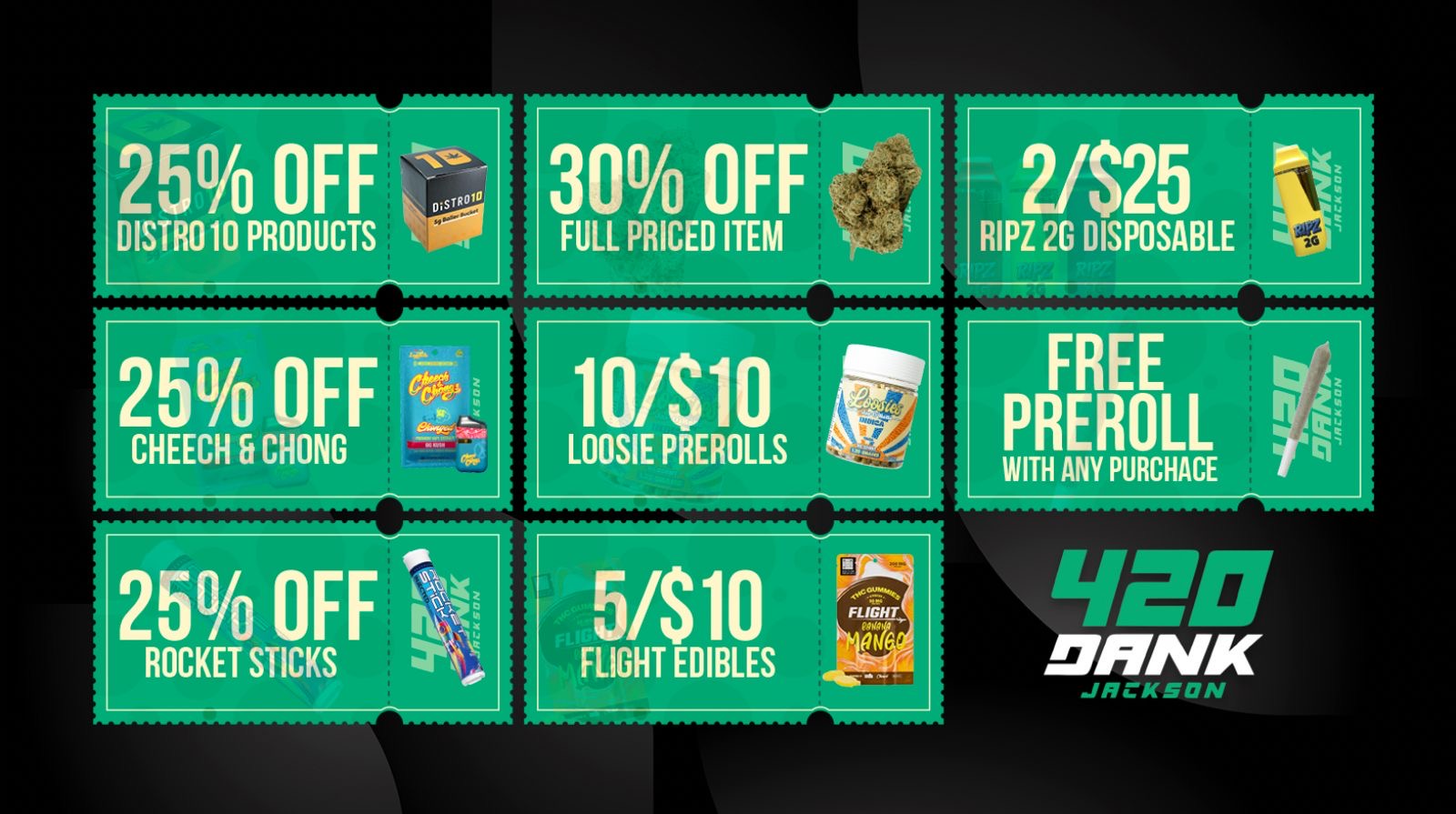 25 OFF 71 DISTR010 PRODUCTS 25 OFF CHEECH 5 CHONG 30 OFF FULL PRICED ITEM 10/$10 LOOSIE PREROLLS FLIGHT EDIBLES 25 rRIPZ 2G DISPOSABLE $t FREE PREROLL WITH ANY PURCHACE 1VED DNNK /  420 DANK JACKSON DEALS ARE LIVE! Save BIG today  25% OFF Distro 10 30% OFF any full-priced item 2 for $25 RIPZ 2g Disposables 25% OFF Cheech & Chong 10 for $10 Loosie Prerolls FREE Preroll with ANY purchase 25% OFF Rocket Sticks 5 for $10 Flight Edibles Limited time only  don't miss out! 420 Dank  Jackson