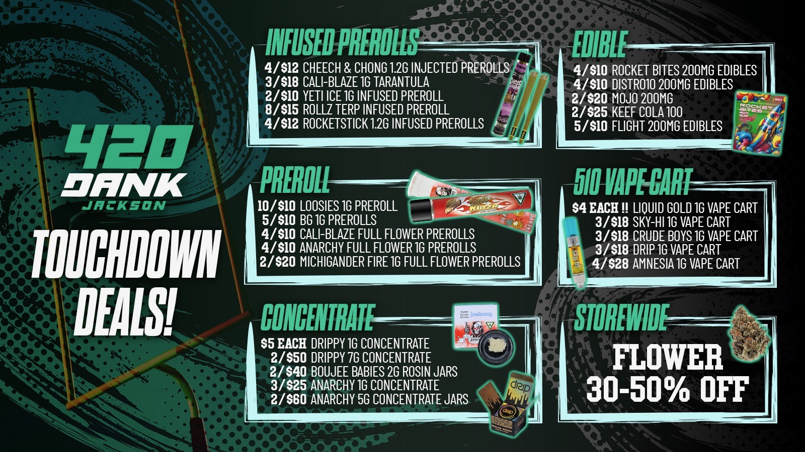 - Wire4y. lifinfilatit 4/512 CHEECH CHONG 1.2G INJECTED PREROLLS 3/518 CALI-BLAZE 1G TARANTULA rrc. 2/510 YETI ICE 1G INFUSED PREROLL 8/515 ROLLZ TERP INFUSED PREROLL 4/512 ROCKETSTICK 1.2G INFUSED PREROLLS 10/510 LOOSIES 1G PREROLL 5/510 BG 1G PREROLLS - 4/510 CALI-BLAZE FULL FLOWER PREROLLS 4/510 ANARCHY FULL FLOWER 1G PREROLLS 2/S20 MICHIGANDER FIRE 1G FULL FLOWER PREROLLS IP DEALS -MIN S5 EACH DRIPPY1G CONCENTRATE 2/550 DRIPPY 7G CONCENTRATE 2/540 BOUJEE BABIES 2G ROSIN JARS 3/S25 ANARCHY 1G CONCENTRATE 2/S60 ANARCHY 5G CONCENTRATE JARS 4/510 ROCKET BITES 200MG EDIBLES 4/510 DISTR010 200MG EDIBLES 2/520 MOJO 200MG 3 -- 2/525 KEEF COLA100 5/510 FLIGHT 200MG EDIBLES . / LIS4 EACH LIQUID GOLD 1G VAPE CART 3/518 SKY-HI 1G VAPE CART - 3/518 CRUDE BOYS 1G VAPE CART IA 3/518 DRIP 10 VAPE CART 4/S28 AMNESIA 1G VAPE CART M gffiREW111--------- FLOWER 30-50 OFF /  Super Bowl Sunday Deals at 420 Dank! Don't miss our Touchdown Specials on prerolls, edibles, vapes & more! Check out the pic for details SHOW THIS TEXT FOR 30% OFF ONE ITEM PER PERSON (EXCLUSIONS APPLY)