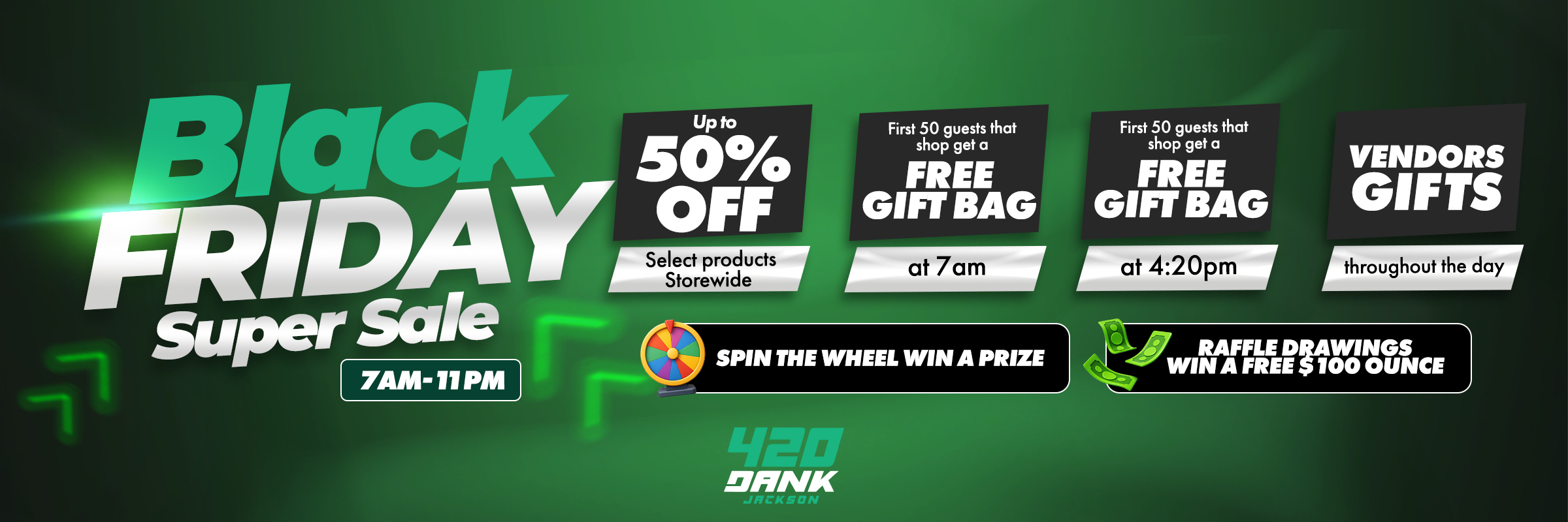 littack rift IDAY nOeieFrodFucts nn S I at 7a torewide GIFT BA d First 50 guests that FREEshop get a For Super Sale .- 7AM-11 PM SPIN THE WHEEL WIN A PRIZE ThVNK First 50 guests that shop get a FREE VENDORS GIFT BAG GIFTS at 420pm Ithroughout the day /  420 Dank Jackson  BLACK FRIDAY SUPER SALE!  Up to 50% OFF select products storewide!  FREE Gift Bags for the first 50 shoppers:  7:00 AM  4:20 PM  Spin the Wheel to win a prize!  Raffle Drawings  Win a FREE $100 ounce!  Vendor gifts handed out throughout the day! Don't miss outbiggest deals of the year!