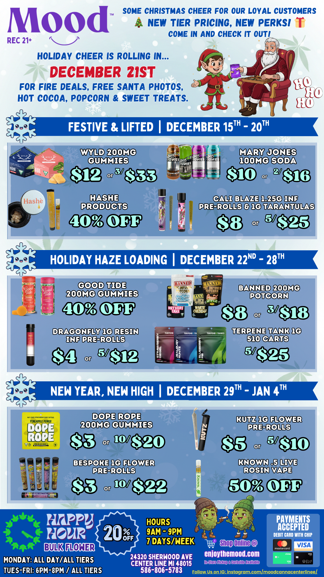 Mood REC 21 HOLIDAY CHEER IS ROLLING IN... DECEMBER 21ST FOR FIRE DEALS FREE SANTA PHOTOS HOT COCOA POPCORN SWEET TREATS. TPA SOME CHRISTMAS CHEER FOR OUR LOYAL CUSTOMERS 4- NEW TIER PRICING NEW PERKS I COME IN AND CHECK IT OUT/ FESTIVE LIFTED laDECEMBER 15T - 20T iT lEgig Vt a 11 HOLIDAY HAZE LOADING I DECEMBER 22ND 128T NEW YEAR NEW HIGH I DECEMBER 29T - JAN 4T JICI4 SIWOMtt. WC 4 Inti PINEAPPLE POWER 1-11 rls rd. P. off 10/ HOURS 1E1014E11 ONDAY ALL DAY/ALL TIERS UES-FRI 6PM-8PM / ALL TIERS 24320 SHERWOOD AVE CENTER LINE MI 48015 586-806-5783 Follow Us on IG instagram.com/moodcannacenteriinee/ In Store Pickup Available PAYMENTS ACCEPTED DEBIT CARD WITH CHIP VISA vb. /  Santa's coming to Mood! Join us Dec 21 from 25pm for FREE photos with Santa, fire in-store deals, and cozy treats. Plus, 3 full weeks of Christmas deals and our newly updated tier pricing! Come say hi and celebrate with your favorite Mood crew!  Login to check your points https://enrollnow.vip/login/15112