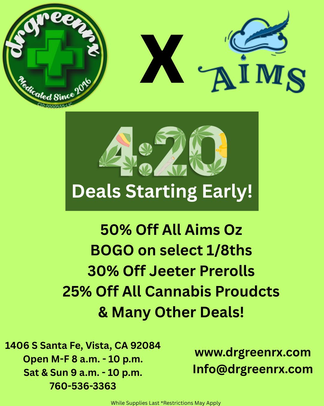 50 Off All Aims Oz BOGO on select 1/8ths 30 Off Jeeter Prerolls 25 Off All Cannabis Proudcts Many Other Deals 1406 S Santa Fe Vista CA 92084 Open M-F 8 a.m. -10 p.m. Sat Sun 9 a.m. -10 p.m. 760-536-3363 www.drgreenrx.com Infodrgreenrx.com While Supplies Last Restrictions May Apply / www.drgreenrx.com
