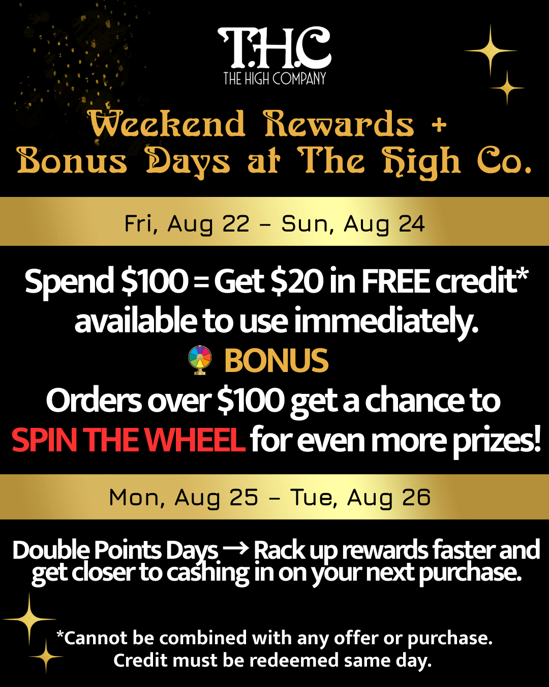 Tfete - THE HIGH COMPANY Weekend Rewards Bonus Bays at The high Co. Fri Aug 22 - Sun Aug 24 ail Spend $100 Get $20 in FREE credit available to use immediately. BONUS Orders over $100 get a chance to SPIN THE WHEEL for even more prizes Mon Aug 25 - Tue Aug 26 di Double Points Days Rack up rewards faster and get closer to caghing in on your next purchase. Cannot be combined with any offer or purchase. Credit must be redeemed same day. /  Weekend Rewards + Bonus Days at The High Co.!  Fri, Aug 22  Sun, Aug 24 Spend $100  Get $20 in free credit* available to use immediately. Plus: Orders $100+ = Spin the Wheel for Extra Prizes! Mon, Aug 25  Tue, Aug 26 Double Points  Earn Rewards Faster & Cash in Sooner! 440 E. St. Elmo Rd, B-1 | thehighcoatx.com*Cannot be combined with other offers. Credit must be used the same day. 