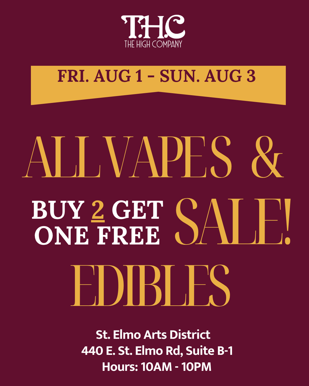 THE e HIGH COMPANY FRI. AUG 1 SUN. AUG 3 AT I ATAPE S BUY 2 GET QAID ONE FREE 0 MB TS St. Elmo Arts District 440 E. St. Elmo Rd Suite B-1 Hours10AM - 10PM /  It may be pushing 100 outside, but we've got a fire deal to cool you down at The High Co.Let us take the edge off with a Buy 2, Get 1 FREE sale on all Vapes & Edibles  perfect for kicking back and staying chill all weekend long. Friday 8/1  Sunday 8/3 440 E. St. Elmo Rd, Suite B1 Open Daily 10AM10PM | thehighcoatx.com