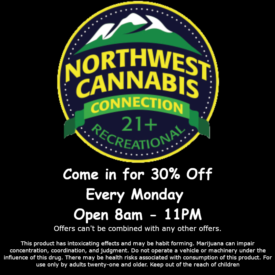 moRTHwest -eANNABis c Come in for 30 Off Every Monday Open 8am - 11PM Offers cant be combined with any other offers. This product has intoxicating effects and may be habit forming. Marijuana can impair concentration coordination and judgment. Do not operate a vehicle or machinery under the influence of this drug. There may be health risks associated with consumption of this product. For use only by adults twenty-one and older. Keep out of the reach of children / 30% off all regular priced items Every Monday at NWCC Open 8am - 11PM! Online Ordering @ https://nwcannabisconnections.com Early-Bird Tue-Sun 8am-11am 15% off Reg Priced Items Happy Hour Tues-Sun 7pm-11pm 15% Off Reg Priced Items Monday:30% Off Reg Priced Items Thursday:20% Off Concentrates, Carts and Infused PreRolls Friday:25% Off 7g,14g,28g In Jars And 20% Off Glass Paraphernalia Weekend:15% Off Edibles, Drinks, Topicals And Tinctures