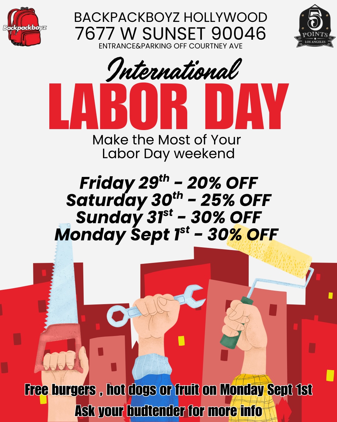 BACKPACKBOYZ HOLLYWOOD 7677 W SUNSET 90046 ENTRANCEPARKING OFF COURTNEY AVE LABOR DAY Make the Most of Your Labor Day weekend Friday 29th - 20 OFF Saturday 30th - 25 OFF Sunday 31st - 30 OFF Monday Sept 1st - 30 OFF st / 