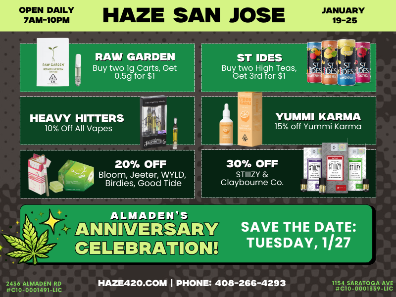 OPEN DAILY 7AM-1OPM HAZE SAN JOSE JANUARY 19-25 HEAVY MITERS 10 Off All Vapes it t a 20 OFF bt... Bloom Jeeter WYLD Birdies Good Tide YUMMI KARMA 15 off Yummi Karma 30 OFF STIIIZY Claybourne Co. tirrriTri-KEW31P V AMON. TUESDAY 1/27 SAVE THE DATE A 2436 ALMADEN RD itC10-0001491-LIC HAZE42O.COM I PHONE 408-266-4293 1154 SARATOGA AVE ttC10-0001339-LIC / Meet your favorite brands at Haze for their in-store demos:Jeeter  Kingroll  Burr's Place  PresidentialTap to see deals + demo schedule: https://haze420.com/brand-deals/ Almaden Anniversary Party  Tuesday, Jan 27Goodie Bags  Deals  Demos  Food + More