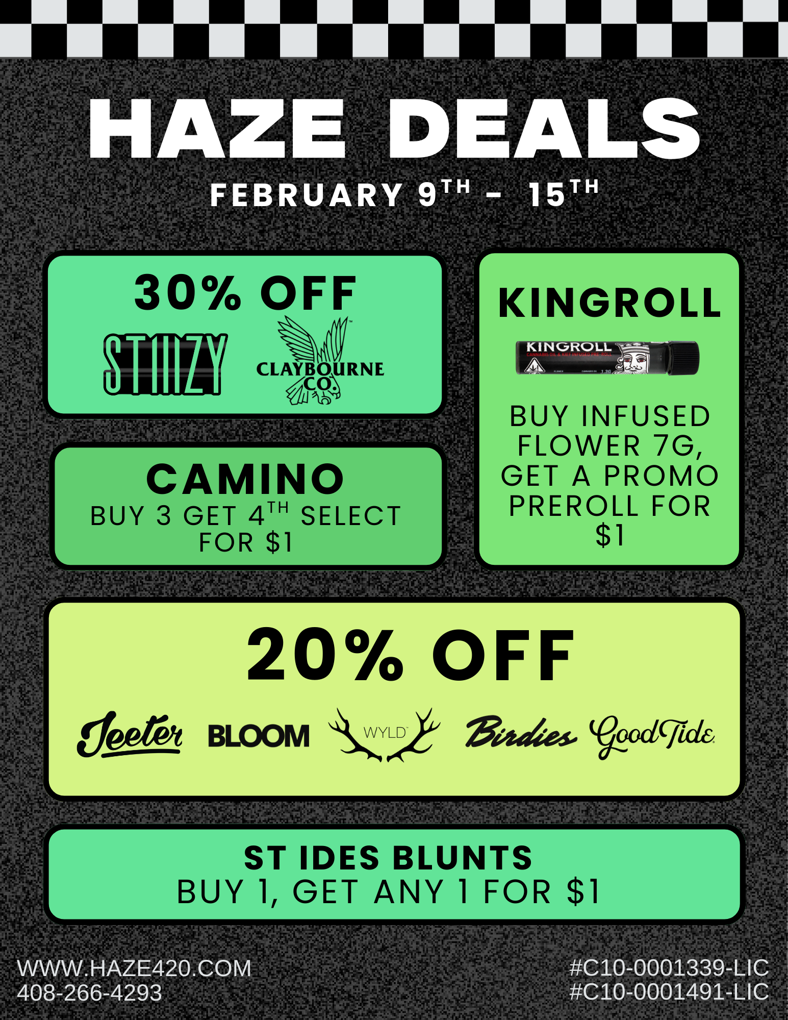 .1. w jrik r16 30 OFF k CAMINO BUY 3 GET 4TH SELECT FOR $1 r -11 -rr- - .k 113Vt ea .41 APrIr. .14 .1 ZiSLirl41 t-TRZ 41 Wit.rjk. irTif.YSWIfik 4j1f r.f.4.t.AriffAaPi 20 OFF te- BLOOM 64YLerij V.17405 VLIC1CriCk it2-1.47 wri9ri PIT ST IDES BLUNTS BUY 1 GET ANY 1 FOR $1 WWW. HAZE420.COM r Si rt ti C10-0001339-LIC C10-0001491-LIC / Come visit us this week to shop exclusive promos during our in-store demos, and explore all brand deals here: https://haze420.com/brand-deals/ Almadenturn | Thu 2/12 | 12pm2pmJeeter | Thu 2/12 | 2pm4pmUpNorth | Thu 2/12 | 3pm6pmAbsoluteXtracts | Fri 2/13 | 10am12pm Saratogaturn | Thu 2/12 | 4pm6pmJeeter | Thu 2/12 | 5pm7pmAbsoluteXtracts | Fri 2/13 | 4pm6pm