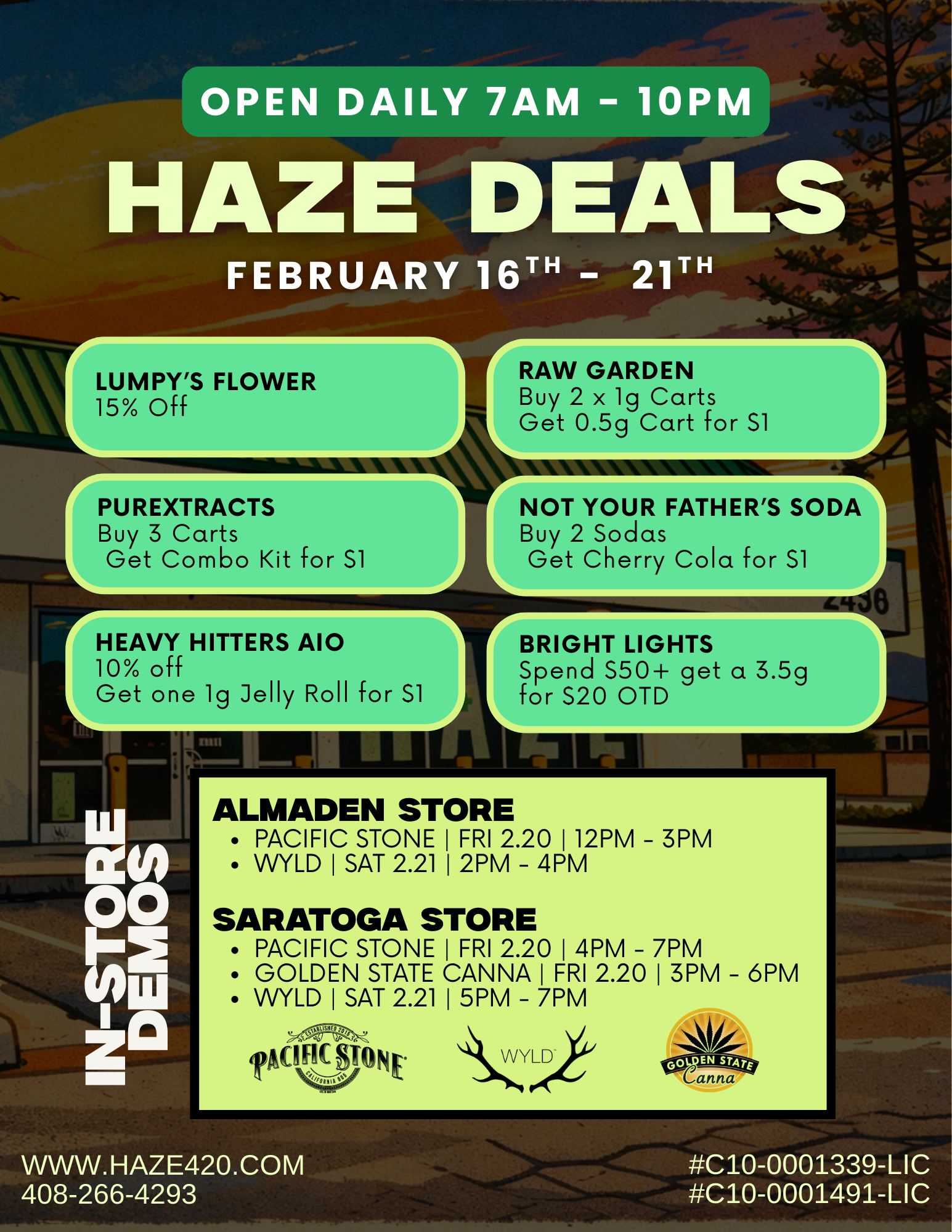 OPEN DAILY 7AM - 10PM HAZE DEAL$17 FEBRUARY 16T - 21T LUMPYS FLOWER 15 off PU REXTRACTS Buy 3 Carts Get Combo Kit for S1 HEAVY HITTERS A10 10 off Get one lg Jelly Roll for S1 r RAW GARDEN Buy 2 x lg Carts Get 0.5g Cart for S1 NOT YOUR FATHERS SODA Buy 2 Sodas Get Cherry Cola for S1 BRIGHT LIGHTS Spend S50 get a 3.5g for S20 OTD ALMADEN STORE PACIFIC STONE I FRI 2.20 I 12PM - 3PM WYLD I SAT 2.21 I 2PM - 4PM SARATOGA STORE PACIFIC STONE I FRI 2.20 I 4PM - 7PM GOLDEN STATE CANNA I FRI 2.20 I 3PM 6PM WYLD I SAT 2.21 I 5PM - 7PM AO II MON t WWW. HAZE420.COM 408-266-4293 C10-0001339-LIC C10-0001491-LIC / Come Visit Haze Dispensary This Week!Raw Garden, PureXtracts, Heavy Hitters + more dealsDemo in-store specials Friday & Saturday with Pacific Stone, Wyld & Golden State CannaSee all Deals https://haze420.com/brand-deals/