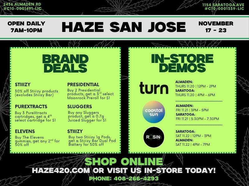 143aLiviADENRD 1501 iismintTowa OPEN DAILY NOVEMBER 7AM-10PM HAZE SAN JOSE 17 - 23 INSTORE DEMOS turn ALMADEN THURS 11.20 112PM - 2PM TS01 4PM - 6PM 1111.12173.PM - 5PM SARATOGA FRI 11.211530PM - 730PM f1ITll172231tPM - 3PM ISALni.2E2114PM - 7PM OP ONLIN IORVlI PHONE 408 / Tap to view all brand deals + demo times: https://haze420.com/brand-deals/