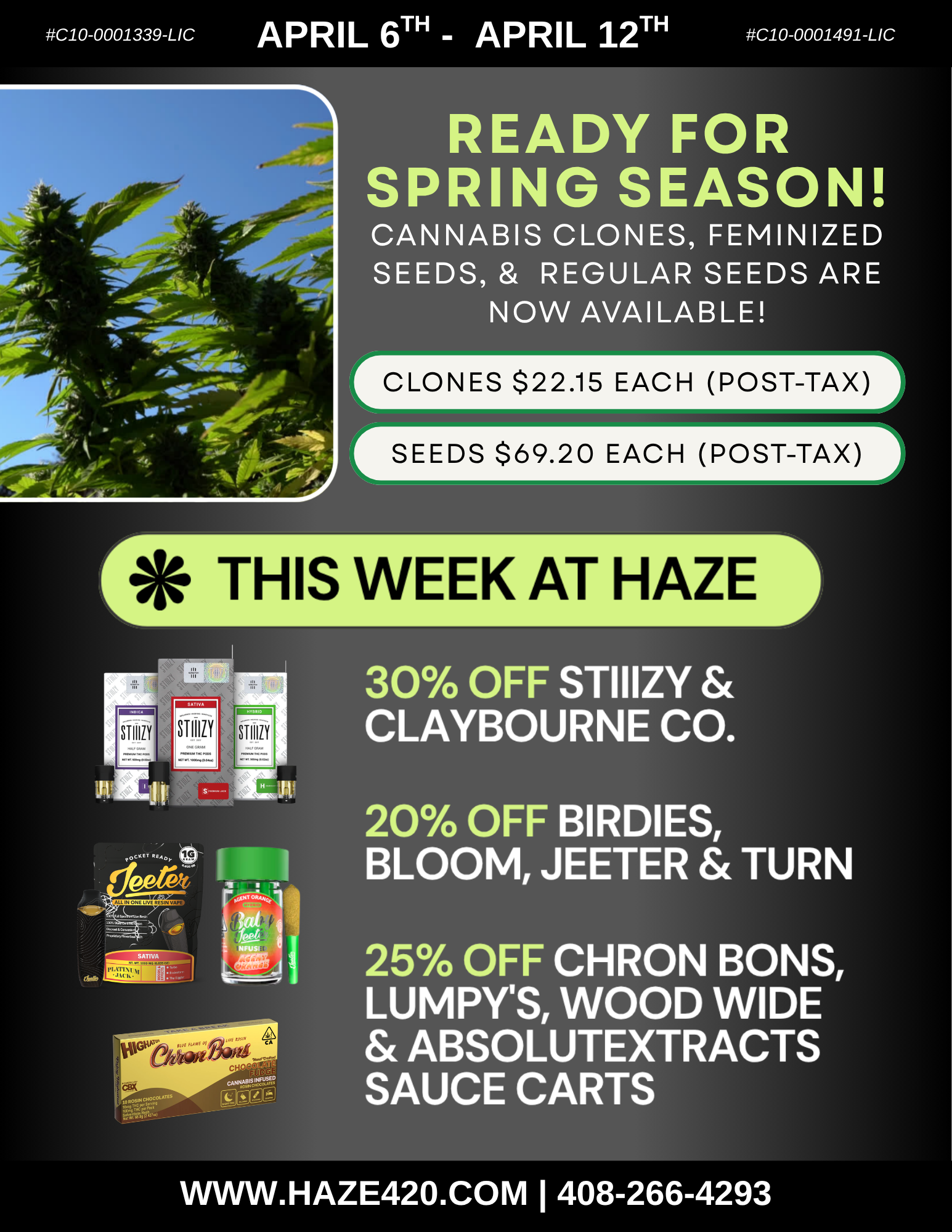 C10-0001339-LIC APRIL 6TH APRIL 12TH C10-0001491-LIC READY FOR SPRING SEASON CANNABIS CLONES FEMINIZED SEEDS REGULAR SEEDS ARE NOW AVAILABLE CLONES $22.15 EACH POST-TAX SEEDS $69.20 EACH POST-TAX r THIS WEEK AT HAZE -1 -um 30 OFF STIIIZY CLAYBOURNE CO. 20 OFF BIRDIES BLOOM JEETER TURN 25 OFF CHRON BONS LUMPYS WOOD WIDE ABSOLUTEXTRACTS SAUCE CARTS VVVVW.HAZE420.COM I 408-266-4293 / Ready for Spring?Clones & seeds are now in at Haze. Start your grow today! Order Online for express pickup or delivery:https://haze420.com/ Refer a friend = you BOTH get 420 rewards points