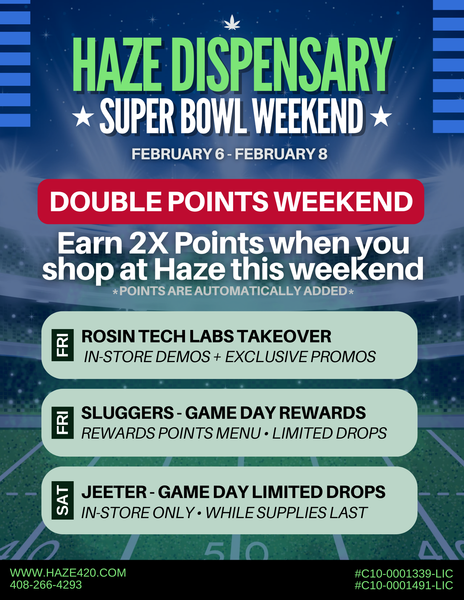 HAZE ISPENSARY iiSUPER BOWL WEEKEND FEBRUARY 6 FEBRUARY 8 41 DOUBLE POINTS WEEKEND POINTS ARE AUTOMATICALLY ADDED r LL ROSIN TECH LABS TAKEOVER IN-STORE DEMOS EXCLUSIVE PROMOS r LL SLUGGERS - GAME DAY REWARDS REWARDS POINTS MENU LIMITED DROPS JEETER - GAME DAY LIMITED DROPS IN-STORE ONLY WHILE SUPPLIES LAST WWW.HAZE420.COM 408-266-4293 C10-0001339-LIC C10-0001491-LIC /  HAZE IS READY FOR THE SUPER BOWL WEEKEND Rosin Tech Labs Takeover | Friday 2/06In-store demos + event-only promos BOGO on Rosin Vapes, Gummies, Hash Nugs, Joints & Walkers Spend $100+ on Rosin Tech Labs  Get an exclusive T-shirtDemo Times: Almaden: 12pm3pm Saratoga: 4pm7pmPromos available during demo hours only. While supplies last. Jeeter  Game Day Limited Drops | Saturday 2/07In-store only  While supplies lastLimit 1 of each per customerNo discounts apply Sluggers  Game Day Rewards | Friday 2/06In-store only  Limited merch & accessoriesAvailable on the Rewards Points MenuWhile supplies last View more deals: https://haze420.com/brand-deals/