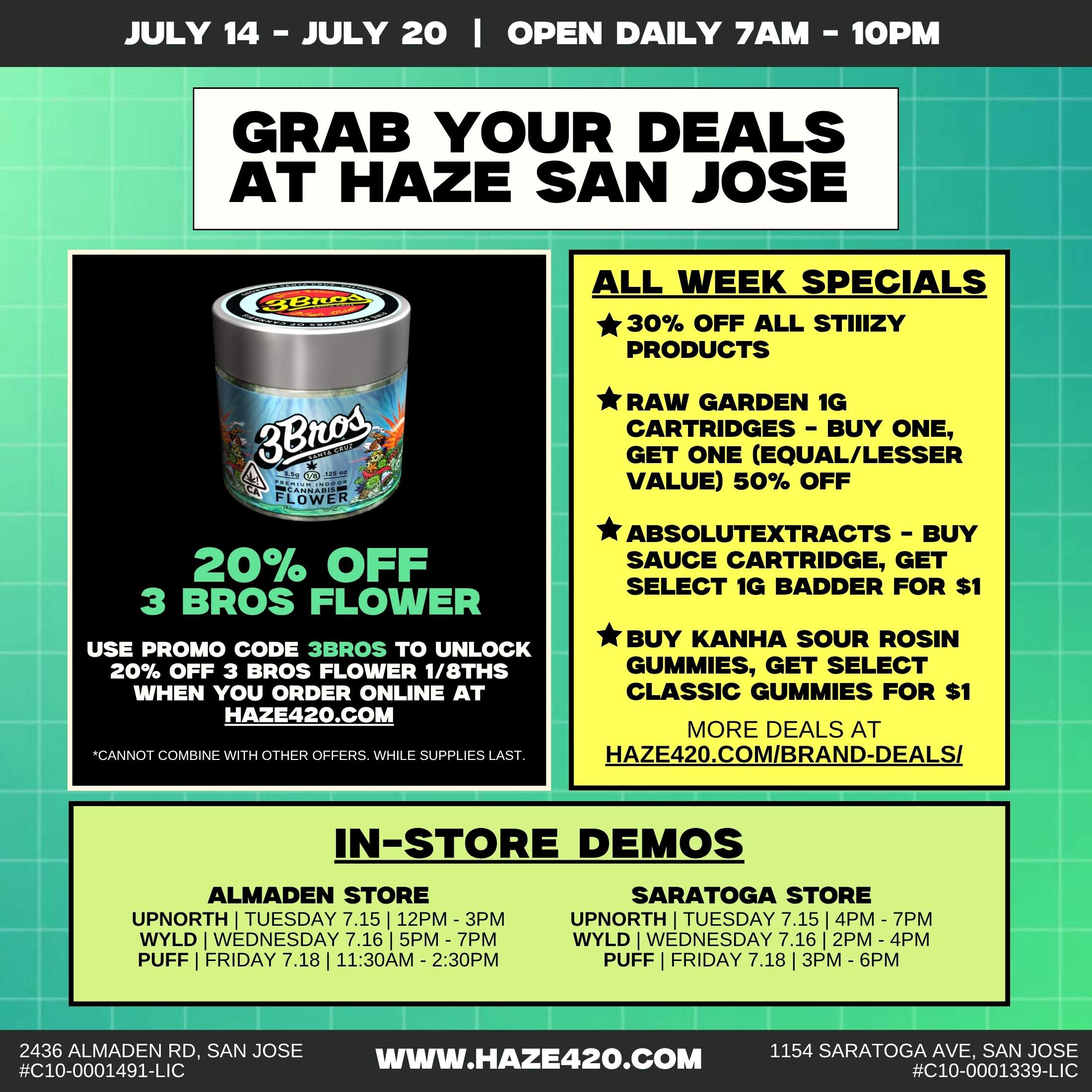 JULY 14 - JULY 20 I OPEN DAILY 7AM - 10PM GRAB YOUR DEALS AT HAZE SAN JOSE 20 OFF 3 BROS FLOWER USE PROMO CODE 3BROS TO UNLOCK 20 OFF 3 BROS FLOWER 1/8THS WHEN YOU ORDER ONLINE AT HAZE42O.COM CANNOT COMBINE WITH OTHER OFFERS. WHILE SUPPLIES LAST. ALL WEEK SPECIALS 30 OFF ALL STIIIZY PRODUCTS RAW GARDEN 1G CARTRIDGES - BUY ONE GET ONE EQUAL/LESSER VALUE 50 OFF ABSOLUTEXTRACTS - BUY SAUCE CARTRIDGE GET SELECT 1G BADDER FOR $1 BUY KANHA SOUR ROSIN GUMMIES GET SELECT CLASSIC GUMMIES FOR $1 MORE DEALS AT HAZE420.COM/BRAND-DEALS/ mM1111..MiellisimmoIMEM1111 IN-STORE DEMOS ALMADEN STORE UPNORTH I TUESDAY 7.15 I 12PM - 3PM WYLD I WEDNESDAY 7.16 I 5PM - 7PM PUFF I FRIDAY 7.18 I 1130AM - 230PM SARATOGA STORE UPNORTH I TUESDAY 7.15 I 4PM - 7PM WYLD I WEDNESDAY 7.16 I 2PM - 4PM PUFF I FRIDAY 7.18 I 3PM - 6PM 2436 ALMADEN RD SAN JOSE C10-0001491-LIC 1111WW.HAZE420.COM 1154 SARATOGA AVE SAN JOSE C10-0001339-LIC / 