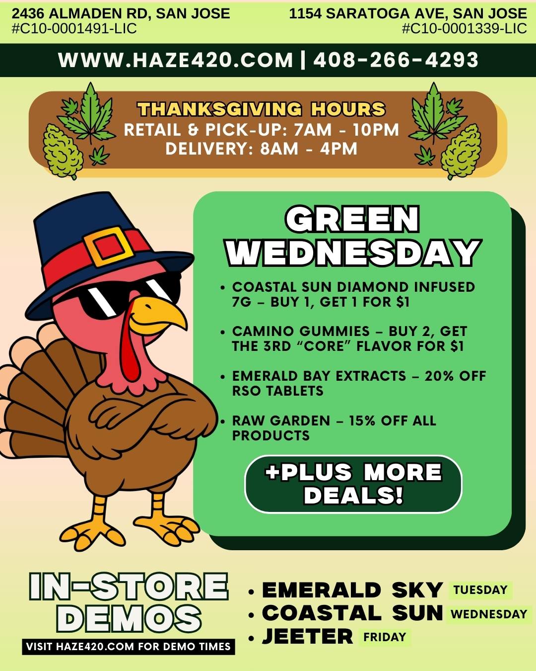 2436 ALMADEN RD SAN JOSE 1154 SARATOGA AVE SAN JOSE C10-0001491-LIC C10-0001339-LIC WWW.HAZE420.COM I 408-266-4293 1 THANKSGIVING HOURS ETAIL Et PICKUP 7A r o M DELIVERY 8AM 4PM 110 CAMINO GUMMIES - BUY 2 GET THE 3RD CORE FLAVOR FOR $1 COASTAL SUN DIAMOND INFUSED 7G - BUY 1 GET 1 FOR $1 EMERALD BAY EXTRACTS - 20 OFF RSO TABLETS RAW GARDEN - 15 OFF ALL PRODUCTS PLUS MORE DEALS VISIT HAZE420.COM FOR DEMO TIMES EMERALD SKY TUESDAY COASTAL SUN WEDNESDAY JEETER FRIDAY / HAZE WEEKLY DEALSBOGO $1: Not Your Fathers, Pabst, St Ides, Claybourne AIO20% Off: Puff + Jeeter  30% Off: Stiiizy+More Deals: haze420.com/brand-dealsDemos:Tues 11/25  Emerald Sky (1012 Saratoga  13 Almaden)Wed 11/26  Coastal Sun (1012 Almaden  12:302:30 Saratoga)Fri 11/28  Jeeter (46 Saratoga)(We will be OPEN on Thanksgiving!)