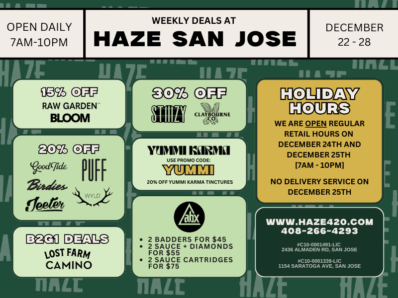 A DECEMBER 22 -28 a to MI M OPEN DAILY 7AM-10PM WEEKLY DEALS AT HAZE SAN JOSE r RAW GARDEN BLOOM L dcfidt I1 2iadies. trfeetit X.Y.j4 ma LOST FARM CAMINO r WPM KLIHNlil USE PROMO CODE Ell 20 OFF YUMMI KARMA TINCTURES r 2 BADDERS FOR $45 2 SAUCE DIAMONDS FOR $55 2 SAUCE CARTRIDGES FOR $75 WE ARE OPEN REGULAR RETAIL HOURS ON DECEMBER 24TH AND DECEMBER 25TH 7AM - 10PM NO DELIVERY SERVICE ON DECEMBER 25TH WWW.HAZE420.COM 408-266-4293 OG10.0001491-LIG 2436 ALMADEN RD SAN JOSE G10-0001339.LIG 1154 SARATOGA AVE SAN JOSE / HAZE SAN JOSEOpen regular retail hours 12/24 & 12/25 (7AM10PM) No delivery on 12/25ALL WEEK DEALS: Camino & Lost Farm: Buy 2, get 3rd for $1 15% OFF Bloom & Raw Garden 20% OFF Jeeter, Puff, Wyld, Birdies, Good Tide 30% OFF Stiiizy & Claybourne ABX Bundle Deals Online only: 20% OFF Yummi Karma tinctures. Use code YUMMI Find more deals at haze420.com