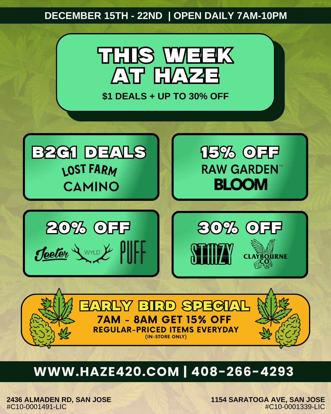 DECEMBER 15TH - 22ND I OPEN DAILY 7AM-10PM r croup iv HAZE $1 DEALS UP TO 30 OFF E3sa LOST FARM CAMINO Iw 097 RAW GARDEN BLOOM SPECIAL 7AM - 8AM GET 15 OFF REGULAR-PRICED ITEMS EVERYDAY IN-STORE ONLY WWW.HAZE420.COM I 408-266-4293 2436 ALMADEN RD SAN JOSE C10-0001491-LIC 1154 SARATOGA AVE SAN JOSE C10-0001339-LIC / This Week At Haze:Camino - Buy 2, Get 3rd 
