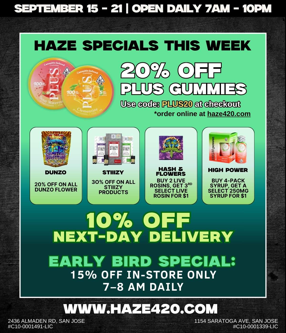 SEPTEMBER 15 211 OPEN DAILY 7AM 10PM HAZE SPECIALS THIS WEEK DUNZO 20 OFF ON ALL DUNZO FLOWER U6g sccda PLBECI lAggljan order online at haze420.com STIIIZY 30 OFF ON ALL STIIIZY PRODUCTS HASH FLOWERS BUY 2 LIVE ROSINS GET 3RD SELECT LIVE ROSIN FOR $1 10 OFF 2 HIGH POWER BUY 4-PACK SYRUP GET A SELECT 250MG SYRUP FOR $1 NEXT-DAY DELIVERY EARLY BIRD SPECIAL 15 OFF IN-STORE ONLY 7-8 AM DAILY 2436 ALMADEN RD SAN JOSE C10-0001491-LIC .HAZE420.COM 1154 SARATOGA AVE SAN JOSE C10-0001339-LIC / 