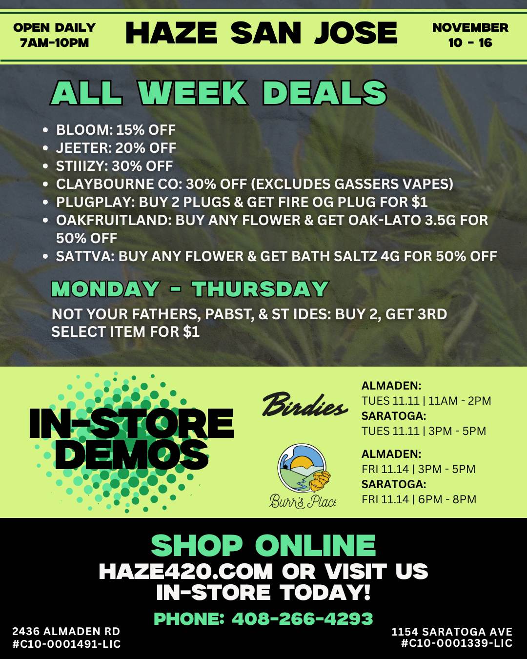 O PEN DAILY HAZE SAN JOSE 7AM-10PM NOV0EMER 1 - 1 B6 ALL WEEK BLOOM 15 OFF JEETER 20 OFF STIIIZY 30 OFF CLAYBOURNE CO 30 OFF EXCLUDES GASSERS VAPES PLUGPLAY BUY 2 PLUGS GET FIRE OG PLUG FOR $1 OAKFRUITLAND BUY ANY FLOWER GET OAK-LATO 3.5G FOR 50 OFF SATTVA BUY ANY FLOWER GET BATH SALTZ 4G FOR 50 OFF EELS M NDAW TH tUrRtSDAW NOT YOUR FATHERS PABST ST IDES BUY 2 GET 3RD SELECT ITEM FOR $1 Ogle IN STORE DEMOS ZaviocRaa ALMADEN TUES 11.11 1 11AM - 2PM SARATOGA TUES 11.11 1 3PM - 5PM ALMADEN FRI 11.14 1 3PM - 5PM SARATOGA FRI 11.14 1 6PM - 8PM SHOP ONLINE HAZE42O.COM OR VISIT US IN-STORE TODAY PHONE 408-266-4293 2436 ALMADEN RD 1154 SARATOGA AVE C10-0001491-LIC C10-0001339-LIC / HAZE DEALS (Nov 1016)Bloom 15% | Jeeter 20% | Stiiizy & Claybourne 30%More deals  haze420.com/brand-deals/