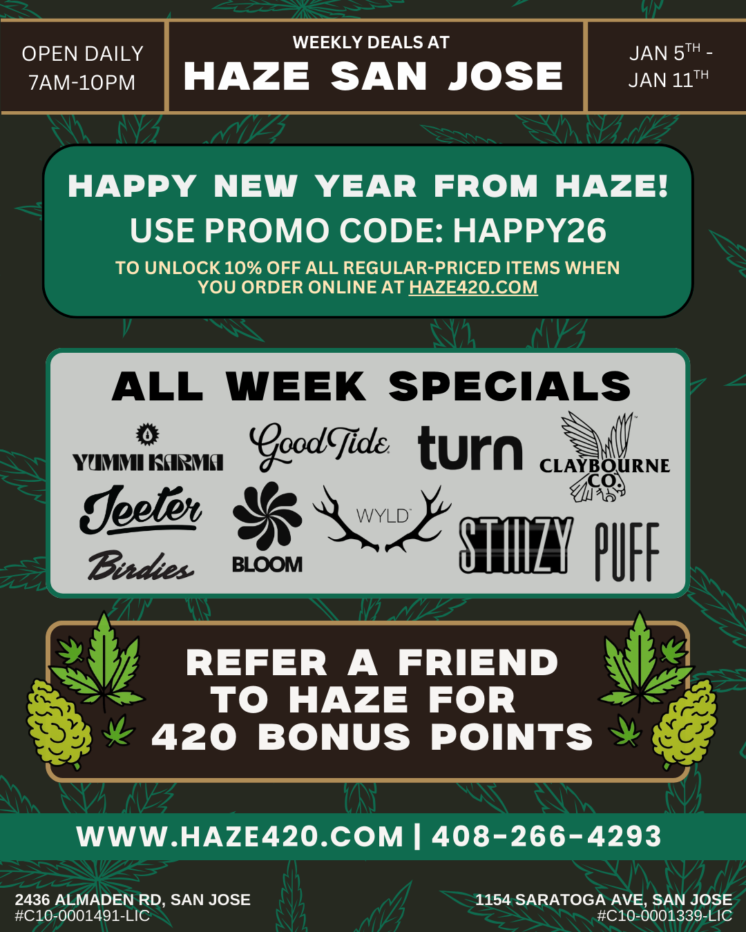 OPEN DAILY 7AM-10PM / WEEKLY DEALS AT HAZE SAN JOSE JAN 5TH -JAN 11TH - 1/4ire ari Al.r HAPPY NEW YEAR FROM HAZE USE PROMO CODE HAPPY26 TO UNLOCK 10 OFF ALL REGULAR-PRICED ITEMS WHEN YOU ORDER ONLINE AT HAZE420.COM Lti r ALL WEEK SPECIALS McdBturn WPMI CLAYBOURNE V445- 131-Casil kVYL2ii ro REFER A FRIEND 43 4- TO HAZE FOR 420 BONUS POINTS WWW.HAZE420.COM I 408-266-4293 2436 ALMADEN RD SAN JOSE C10-0001491-LIC 1154 SARATOGA AVE SAN JOSE C10-0001339-LIC / Happy New Year! Use promo code HAPPY26 to unlock 10% off all regular-priced items when you order online at haze420.com15% Off Bloom, Yummi Karma20% off Jeeter, Wyld, Good Tide, Birdies, Puff, turn All In Ones30% off Stiiizy, Claybourne Co Refer a friend & earn 420 reward points:https://haze420.com/haze-rewards/