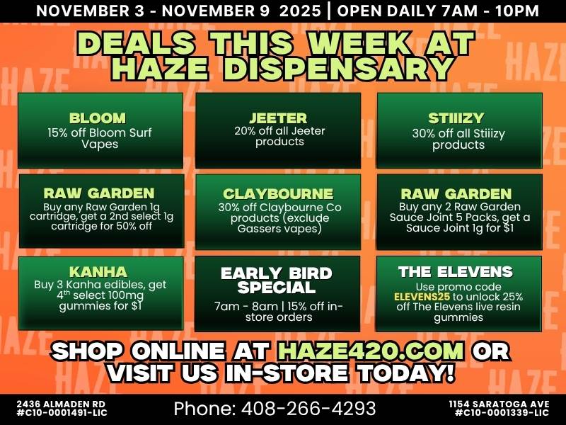 NOVEMBER 3 - NOVEMBER 9 2025 I OPEN DAILY 7AM - 10PM 1.1 BLOOM 15 off Bloom Surf Vapes EARLY BIRD SPECIAL m-sijr1Z off s STIIIZY 30 off all Stiiizy products RAW GARDEN Buy any 2 Raw Garden Sauce Joint 5 Packs get a Sauce Joint lg for $1 r THE ELEVENS EtEvEsNeSfft725 off The Elevenstmrl rns live resin HAZE420.COM E rgoVAI5V-rc Phone 408-266-4293 .7MA-V8TRAVII7 / Deals all week at Haze on Stiiizy, Jeeter, Claybourne, Bloom Surf & more!Early Bird 78AM: 15% OFF in-storeUnlock 25% OFF The Elevens live resin gummies with promo code ELEVENS25 at haze420.com