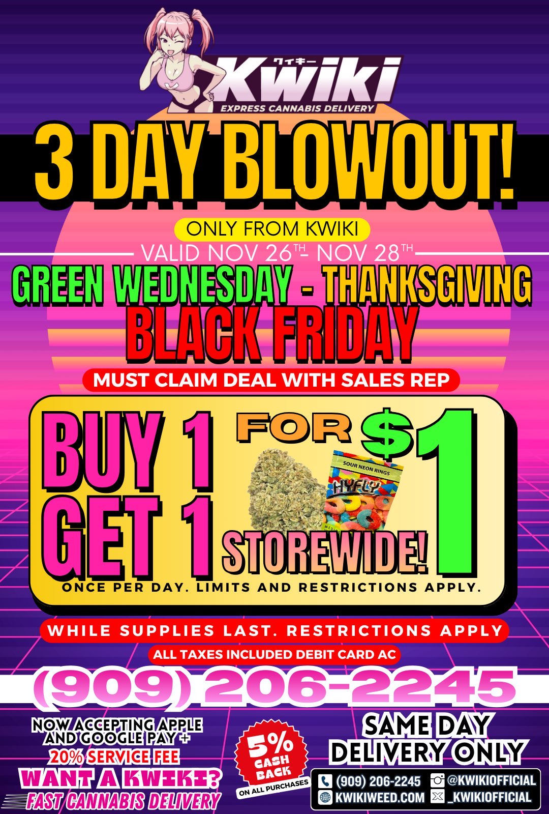 47Kiffiki EXPRESS CANNABIS DELIVERY Ina BLowoup ONLY FROM KWIKI OM I iv rolv 7P Mm GREEN MUST CLAIM DEAL WITH SALES REP ONCE PER DAY. L MITS AND RESTRICTIONS APPLY. WHILE SUPPLIES LAST. RESTRICTIONS APPLY ALL TAXES INCLUDED DEBIT CARD AC NOW ACCEPTING APPLE AND GOOCH PAY 121 909 206-2245 re3 KWIKIOFFICIAL Q KWIKIWEED.COM KWIKIOFFICIAL / BLACK FRIDAY BLOWOUT!  LAST CHANCE! | Ends Friday Nov 29th at 10:00 PM sharp!  LOWEST PRICES OF THE YEAR  GUARANTEED!  BUY ONE GET ONE FOR $1 on select flower, vapes, edibles & more!  +5% CASH BACK on EVERY order  Same-day delivery only  While supplies last  these deals WILL sell out FAST! Order now:  www.kwikiweed.com  Call/Text 909-206-2245 Must mention the 