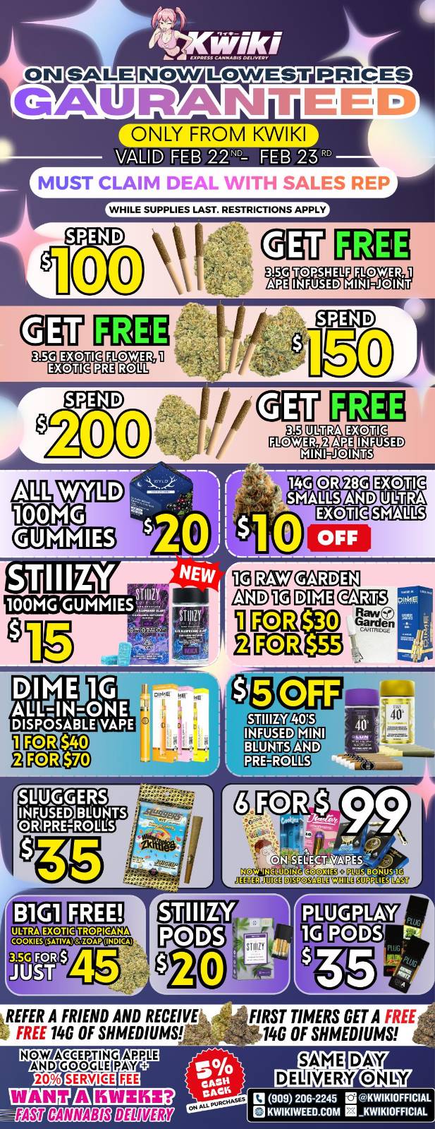  / Hey KWIKI fam! Check out these DEALS! LOWEST PRICES GUARANTEED! only from Kwikiweed Order now @: www.kwikiweed.com or call (909)-206-2245 Offer ends February 23rd @9pm!!! Get through the week with unbeatable savings. + 5% cash back on all orders! All items/bonuses while supplies last. Must claim deals with a sales rep. Restrictions apply. Same day delivery only. Have a wonderful week. Thank you for choosing Kwikiweed.