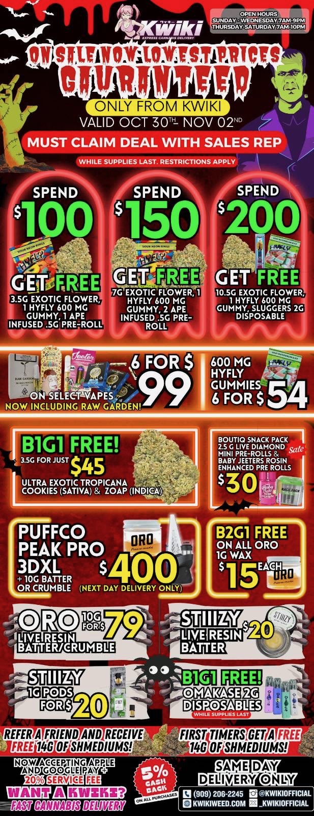 IV 2IINICCONYSTAIIICTS I grff ONLY FROM KWIKI VALID OCT 30 NOV 02N MUST CLAIM DEAL WITH SALES REP WHILE SUPPLIES LAST. RESTRICTIONS APPLY MEE GET FREE GET EE RE 7G EXOTIC FLOWER 1 3.5G EXOTIC FLOWER HYFLY 600 MG 1 HYFLY 600 MG GUMMY 2 APE GUMMY 1 APE INFUSED SG PRE-INFUSED SG PRE-ROLL ROLL 10.56 EXOTIC FLOWER 1 HYFLY 600 MG GUMMY SLUGGERS 2G DISPOSABLE ON SELEETVAPES NOW INCLUDING RAW GARDEN ULTRA EXOTIC TROPICANA COOKIES SATIVA ZOAP IND BOUTIQ SNACK PACK I 2.5 C LIVE DIAMOND MINI PRE-ROLLS MIYANIEETDEP2201LNLS PUFFCO PEAK PRO oeo 3DXL 10G BATTER OR CRUMBLE NEXT DAY DELIVERY ONLY 10G FORS E BATTER OMA SE DISPOSABLES REFER A FRIEND AND RECEIVE FREE 1466 OFSIIMEDID14gN NOW AXEEPUTING ARLE AND GOOGUE PAW 20 119 71-L1 ir FIRST TIMERS GET AFREE 140 OFSHMEDIUMS 0000 206-2245 la OKWIKIOFFICIAL KWIKIWEEILCOM KWIIKIOFFICIAL / !!!HAPPY HALLOWEED SALE STARTING NOW!!! !!!LOWEST PRICES GUARANTEED!!! Order now @: www.kwikiweed.com or call 909-206-2245 Offer ends NOVEMBER 2, 2025 at 9pm !!! While supplies last !!! Start your HALLOWEEN off with unbeatable savings. + 5% cash back on all orders Must claim deals with a sales rep. Restrictions apply. Same day delivery only. Have a wonderful Halloween. Thank you for choosing Kwikiweed. Hot new drop on sale now BOUTIQ SNACK PACK 2.5G LIVE DIAMOND MINI PRE-ROLLS	