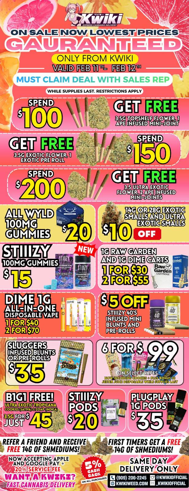 PRICES GALMAtNiTIEEDI ONLY FROM KWIKI /Ina 12.1w Wir-lfaa FEB10T1-1. FEB MUST CLAIM DEAL WITH SALES REP WHILE SUPPLIES LAST. RESTRICTIONS APPLY SPEND 00 TAPSHELF OyfiE R 1 INFEI5ED MIN1101111T FLOWER ROLL 100MG M OR 286 E2DUE SAND MUM DEDUEOMIRg DIME 111711N-oNE DISPOSABLE ./A PE OFF GrSni1 LSD m DDIA Lag liCEI $30 Rrd 2 GCE $55 MT CEEGfl Doaillog cimi gai2wsi7 P 3 5G FOR $LE JUST PODS PCalli a -kw REFER A FRIEND AND RECEIVE IP FREE 146 OF SHMEDIUMS- NOW AgEF-171 G APPLE AND GeocureAy 20 SERVICE FEE WANT A KLSnKS CA DELIVERY FIRST TIMERS GET A FREE 4 --.- 146 OF SHMEDIUMS SAMMY DELIVERY ONLY. 0 909 206-2245 Ms KWIKIOFFICIAL KWIKIWEED.COM KWIKIOFFICIAL / Hey KWIKI fam! Check out our WEEKDAY SALE! LOWEST PRICES GUARANTEED! only from Kwikiweed Order now @: www.kwikiweed.com or call (909)-206-2245 Offer ends February 12th @10pm!!! Get through the week with unbeatable savings. + 5% cash back on all orders. While supplies last. Must claim deals with a sales rep. Restrictions apply. Same day delivery only. Have a wonderful week. Thank you for choosing Kwikiweed