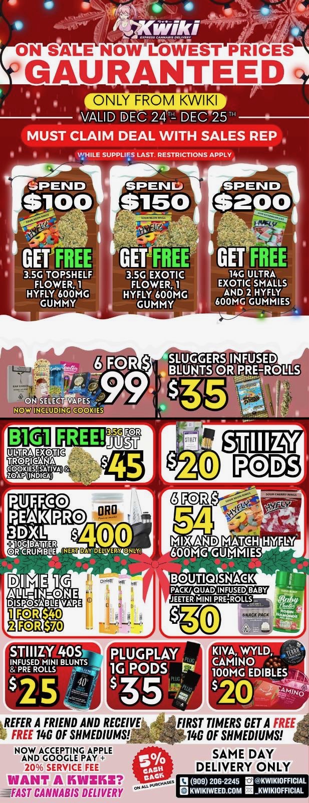 ON SALE NOW LOWEST PRICES GAURANTEED ONLY FROM KWIKI VALID DEC 241 DEC 2 MUST CLAIM DEAL WITH SALES REP WHILE SUPPLIES LAST. RESTRICTIONS APPLY 3.5G TOPSHELF FLOWER 1 HYFLY 600MG GUMMY 3.5G EXOTIC 14G ULTRA FLOWER 1 EXOTIC SMALLS HYFLY 600MG AND 2 HYFLY GUMMY N 600MG GUMMIES - . SLUGGERS NEUSED BMWS OR PREIROLLS PUF FAO PEAK PRO 3DISL $ usiovER oR CRURBIE NEXT DAYDEIAnNLY1 KR 54 MIX AND MATCH HYFL4 601AG GUMMIES. B TIQ SNACK PACK/ QUAD INFUSED BABY JEETER MINI PRE-ROLLS STIIIZY 40S PLUGPLAY 1G PODS Lam REFER A FRIEND AND RECEIVE FREE 14G OF SHMEDIUMGr NOW ACCEPTING APPLE AND GOGGLE PAY 20 SERVICE FEE WANT A IKWZIIZ -FAST CANNABIS DELIVERY 20 FIRST TIMERS GET A FREE 14G OF SHMEDIUMS SAME DAY DELIVERY ONLY El 909 206245 EA KWIKIOFFICIAL KWIKIWEED.COM KWIKIOFFICIAL / !!!HOLIDAY SPECIALS!!! !!!LOWEST PRICES GUARANTEED!!! Order now @: www.kwikiweed.com or call 909-206-2245 Offer ends December 21st, 2025 @9pm !!! While supplies last !!! Start your weekend off with unbeatable savings. + 5% cash back on all orders Must claim deals with a sales rep. Restrictions apply. Same day delivery only. Have a wonderful weekend. Thank you for choosing Kwikiweed.