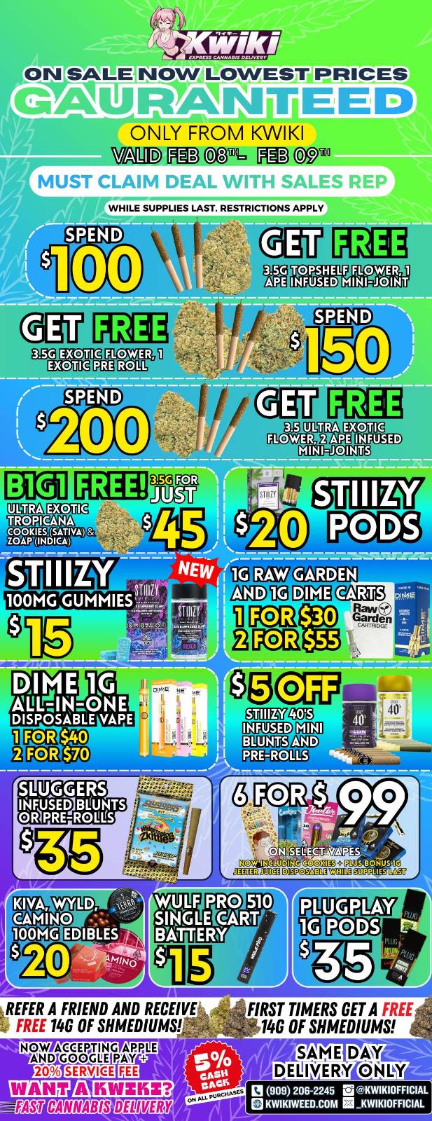 NOW LOWESTiPRICES GAUJR.AINTIEED ONLY FROM KWIKI ValP MD OM PIE C95 MUST CLig 4.06-414. . J errvHLE SUPPLIES LAST. RESTRICTIONS APPLY SPEND 00 FLOWER ROLL FLOWER MUD MINI-JOINTS FREE Mir 100MG GUMMIES KIVA CAMINO 100MG WYLD F Pi R0 510 LEIGIART EDIBLES. s EITATFERY 1 REFER A FRIEND AND RECEIVE FREE 140 OF SHMEDIUMS NOW ACCEPTING APALE AND GOGIJE PAN 20 SERVICE i70 AYEEMB DIM fit W FIRST TIMERS GET A FREE 140 OF SHMEDIUMS SAME DM DELIVERY ONLY 121 909 206245 Li KWIKIOFFICIAL el KWIKIWEED.COM El KWIKIOFFICIAL / Hey KWIKI fam! Check out these DEALS! LOWEST PRICES GUARANTEED! only from Kwikiweed Order now @: www.kwikiweed.com or call (909)-206-2245 Offer ends February 9th @9pm!!! Get through the week with unbeatable savings. + 5% cash back on all orders! While supplies last. Must claim deals with a sales rep. Restrictions apply. Same day delivery only. Have a wonderful week. Thank you for choosing Kwikiweed.