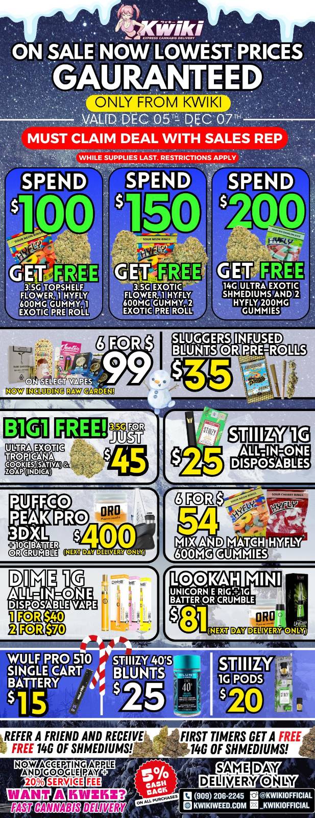 or 45Nwiki ON SALE NOW LOWEST PRICES GAURANTEED ONLY FROM KWIKI VALID DEC. o54 D C GT MUST CLAIM DEAL WITH SALES REP WHILE SUPPLIES LAST. RESTRICTIONS APPLY SPEND SPEND SPEND 100 GET 35GiTCNSHELF FLOWERNIMIN 600MVGUMM11 EXOTIC PRE ROLL $ A 1 3.5.0 EXOTIC FLONERN0H7LY 600MGTGUMMY2 .EXOTICpRE ROLL 14G ULTRA EXOTIC SHIMEDIUMPAND 2 NYFLYp200MG GUMMIES SLUGGERS INFUSED BOATS OR PREUROLLS gtrAT.L4t DICIV02.E.51. DEO FREE EXOTIC TROPICANA ORO b MIX AND KINal Cal2iIIDaal. HYFLY 1.090KA-1 MINI UNICORN E RIG.61G BATTEROR CRUMBLE 81.IEXT WULF PRO 510 siNGLEWARP- 4 BLUNTS BATTERY 155 1525 REFER A FRIEND AND RECEIVE FREE 146 OF MEDIUMS NOW ACCEPTING APPLE AND GOO.. PAW 20 tommonewsaig FIRST TIMERS GET A 140 OF SHMEDIUMS 909 206-2245 El KWIKIOFFICIAL BKWIKIWEEO.COM / !!!WEEKEND SALE STARTING NOW!!! !!!LOWEST PRICES GUARANTEED!!! Order now @: www.kwikiweed.com or call 909-206-2245 Offer ends December 7th, 2025 @9pm !!! While supplies last !!! Start your weekend off with unbeatable savings. + 5% cash back on all orders Must claim deals with a sales rep. Restrictions apply. Same day delivery only. Have a wonderful weekend. Thank you for choosing Kwikiweed.	