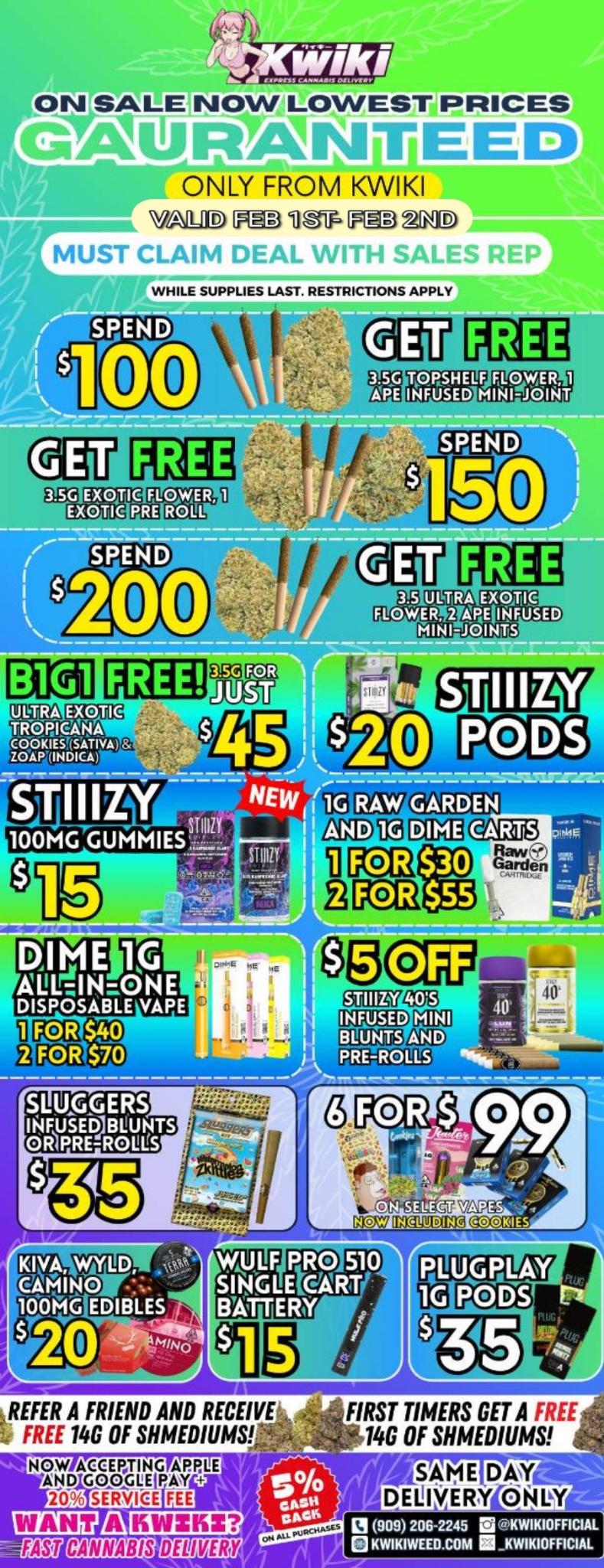 i .1 WALE NOW LOWEST PRICES WAIL0141V ISII iiii E ED ONLY FROM KWIKI D F 310V CLAIM 3 21kD 11. MUST CLAIM DEAL WITH SAP F.S REP WHILE SUPPLIES LAST. RESTRICTIONS APPLY SPEND 00 TORSHELF ELQWER 1 INFUSED MINI.JOINT SPEND ULTRA EXORC FLOWER APE INFUSED MINI-JOINTS FREE EXOTIC 133.0111E44 C.0-klExSIATIVA 2.0.AP INDICA 100MG GUMMIESITI. 1GGYI KELM CU LEI3 raTi$30 e srasss FOR $ 99 ECT APE . CO NOV IN1DING KIVA WYLD. - WULF PRO 510 demo LEteART 100MG EDIBLES th BATTERY X20 15I REFER A FRIEND AND RECEIVE 4 FREE 14G OF MEDIUMS NOW ACCEPTING AMU AND GOGGLE PAY 20 SERVICE FIRST TIMERS GET A FREE 140 OF MEDIUMS 1al ATki irs M23MDBL 11111JL1aSU S/ 909 206-2245 El NWIKIOFFICIAL g KWIKIWEED.60M KWIHIOFFICIAL / Hey KWIKI fam! Check out these DEALS! LOWEST PRICES GUARANTEED! only from Kwikiweed Order now @: www.kwikiweed.com or call (909)-206-2245 Offer ends February 2nd @9pm!!! Get through the week with unbeatable savings. + 5% cash back on all orders While supplies last. Must claim deals with a sales rep. Restrictions apply. Same day delivery only. Have a wonderful week. Thank you for choosing Kwikiweed.