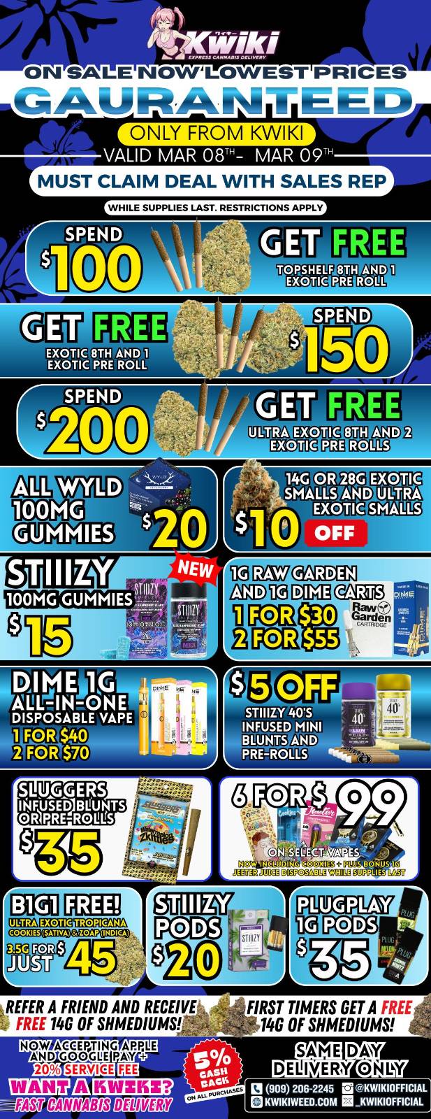 ON SALE NOWLOWEST PRICES MUST CLAIM DEAL WITH SALES REP WHILE SUPPLIES LAST. RESTRICTIONS APPLY GET FREE TOPSHELF 87H AND EXOTIC PRE ROLL GET FREE EXOTIC 8TH AND 1 EXOTIC PRE ROLL WYLD 100MG GET FREE 14G OR 28G EXOTIC fJ SMALLS AND ULTRA EXOTIC SHALTS 41 OFF 010E7 GARDEN IIIMEj1 DISPOSABLE VAPE 1 FOR SRI. 2 FOR $70 STIIIZY 405 40 I INFUSED MINI BLUNTS AND PREROLLS N.. . SLUGGERS I$FUSED1BLUNTS OR1PREROUl1S TIBME.012.37ilirM COOKIES f.S.P.8.3AP INDICA glIEW c 111 PODS GrOTUZS7 PCD5 REFER A FRIEND AND RECEIVE R FREE 146 OF SHMEDIUMS NOW AGEEPTING APPLE AND GC/OGEE PAY 20 FIRST TIMERS GET A FREE 146 OF SHMEDIUMS WANT A KWZKZ IANCANNARSWERWER 0 009 209-2245 El KWIXIOFFICIAI. BKWIKIWEED.COM INKWIMOFFICIAL / Hey KWIKI fam! Check out these DEALS! LOWEST PRICES GUARANTEED! only from Kwikiweed Order now @: www.kwikiweed.com or call (909)-206-2245 Offer ends March 9th @9pm!!! Get through the week with unbeatable savings. + 5% cash back on all orders! All items/bonuses while supplies last. Must claim deals with a sales rep. Restrictions apply. Same day delivery only. Have a wonderful week. Thank you for choosing Kwikiweed.
