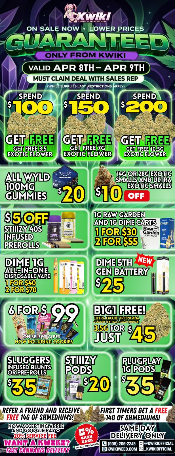 ON SALE NOW LOWER PRICES MN I .11 A -/1 VALID APR 8TH - APR 9TH MUST CLAIM DEAL WITH SALES REP WHILt SUPPLIES LAST. /RESTRICTIONS PPLY NTh gif fitTh ff ag q111FITITOKI2 dAltD1 EOM MOM gErgE PiaVi1 MOUE PI 4011 IrEgrag3 DIME 1$ AULTJN--ONE DISPOSABLE VAPE $40 $70 PCl2 1702 COMES SOW. MOO MD. SLUGGERS INFUSEDIBLUNTS OMPREROLLS REFER A FRIEND AND RECEIVE 1 FREE 140 OF SHMEDIUMS FIRST TIMERS GET A FREE 14G OF MEDIUMS 13909 206-2245 la 2214WIKIOFFICIAL KWIKIWEEO.COM / Hey KWIKI fam! Check out our WEEKDAY SALE! LOWEST PRICES GUARANTEED! only from Kwikiweed Order now @: www.kwikiweed.com or call (909)-206-2245 Offer ends April 9th @10pm!!! Get through the week with unbeatable savings. + 5% cash back on all orders. All deals and items while supplies last. Must claim deals with a sales rep. Restrictions apply. Same day delivery only. Have a wonderful week. Thank you for choosing Kwikiweed