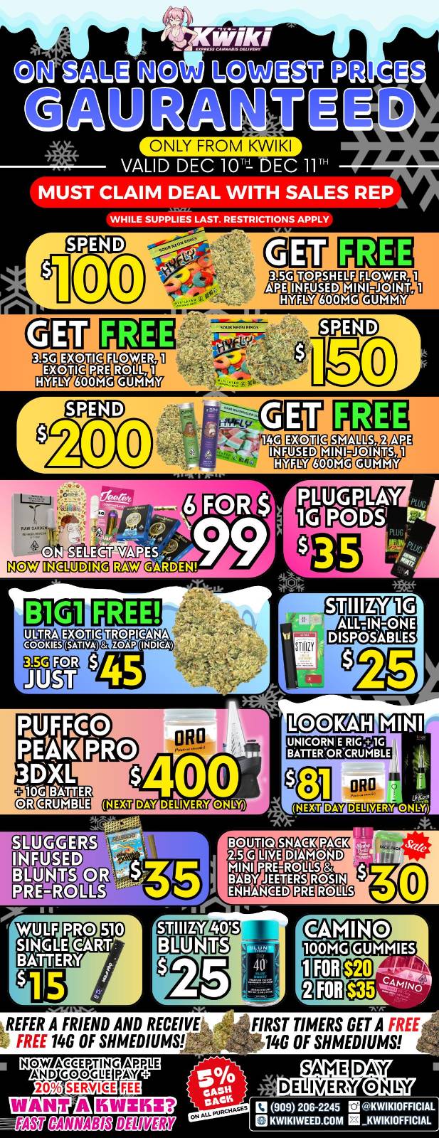 ONLY FROM KWIKI VALID DEC lOrt DEC 11 MUST CLAIM DEAL WITH SALES REP WHILE SUPPLIES LAST. RESTRICTIONS APPLY SPEND 00 PRE 600MG INFUSED HYFLY gliVIT VAPtS G1OV Emma GinV GARDEN MINI ORO DELIVERY ONLY 313IIg La SNACK DIAMOND LIVE MINI PREAQLLS ENHANCED Y JEETERS ROSIN REFER A FRIEND AND RECEIVE FREE 14G OF SHMEDIUMS- EAU CANNABIS BE IMERt FIRST TIMERS GET A FREE 140 OF SHMENUMS SAME DAY DE1114RY/0MY el 909 206-2245 M KWIKIWEED.COM KWIKIOFFICIAL / Hey KWIKI fam. WEEKDAY SALE STARTING NOW! LOWEST PRICES GUARANTEED! only from Kwikiweed Order now @: www.kwikiweed.com or call (909)-206-2245 Offer ends Dec 11th @10pm!!! Get through the week with unbeatable savings. + 5% cash back on all orders While supplies last. Must claim deals with a sales rep. Restrictions apply. Same day delivery only. Have a wonderful week. Thank you for choosing Kwikiweed.	