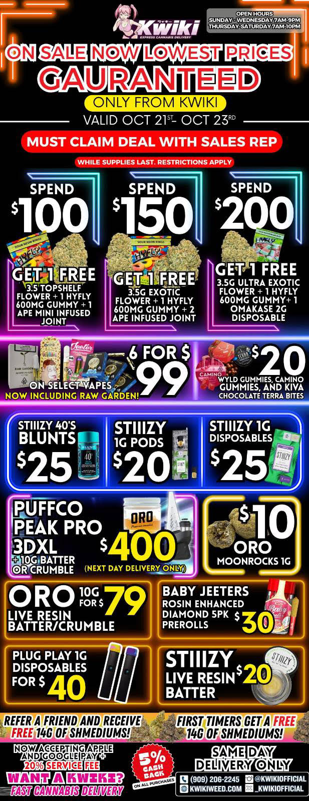 LOWEST PRICES GAU PAWNEE ONLY FROM KWIKI VALID OCT 27- OCT 23 MUST CLAIM DEAL WITH SALES REP WHILE SUPPLIES LAST. RESTRICTIONS APPLY SPEND SPEND $100 $150 ... e OW n -Ai-EiT11 FREE ...- G-ETA FREE 3.5TOPSHELF 3.5G 3.5G EXOTIC FLOWER 1 HYFLY 600MG GUMMY 1 FLOWER 1 HYFLY 600MG GUMMY 2 APE MINI INFUSED JOINT APE INFUSED JOINT SPEND GET 1 FREE 3.5G ULTRA EXOTIC FLOWER 1 HYFLY 600MG GUMMY 1 OMAKASE 2G DISPOSABLE WYLD GUMMIES CAMINO GUMMIES AND KIVA CHOCOLATE TERRA BITES STIIIZY 40S BLUNTS $25 PatFC0 PEAK PRO JIFF $ 3DXL4 NEXT DAY DELIVERY ONLY ORO MOONROCKS 1G PLUG PLAY 1G DISPOSABLES FOR $ 40 REFER A FRIEND AND RECEIVE4 FREE 140 OF SHMEDIUMS1 kVA-CA-id FIRST TIMERS GET A FREE 14G OFSHMEDIUMS SAME DO DEIIIYERYLOIJDY Li 909 206-2245 I KWIKIOFFICIAL KWIKIWEED.COM KWIKIOFFICIAL / Hey KWIKI fam. WEEKDAY SALE STARTING NOW !!!LOWEST PRICES GUARANTEED!!!  Order now @: www.kwikiweed.com or call (909)-206-2245 Offer ends Oct 23rd @10pm!!! Start your week off with unbeatable savings. + 5% cash back on all orders While supplies last. Must claim deals with a sales rep. Restrictions apply. Same day delivery only. Have a wonderful week. Thank you for choosing Kwikiweed. Give us a follow on Instagram for exclusive deals and giveaways: https://www.instagram.com/kwikiweed?igsh=NTc4MTIwNjQ2YQ==