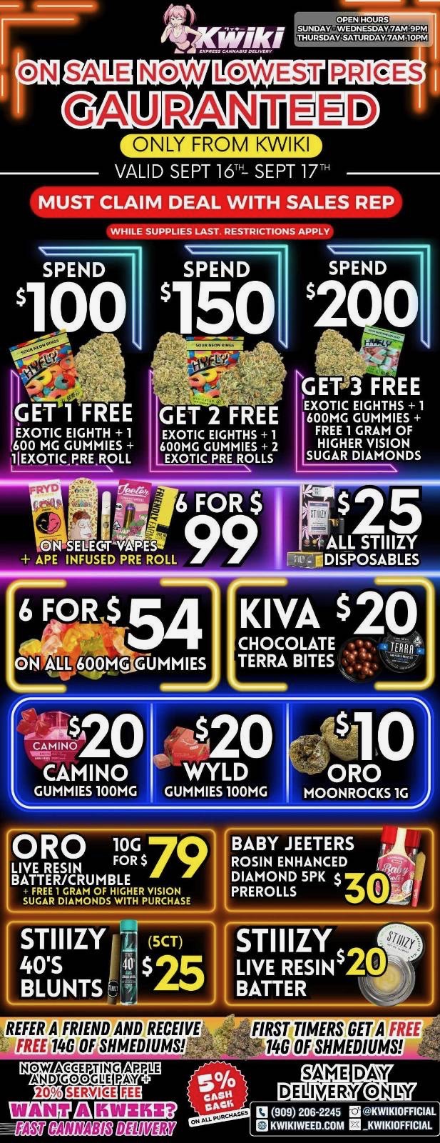 LOWEST GAURANI ffID ONLY FROM KWIKI VALID SEPT 16- SEPT 17T MUST CLAIM DEAL WITH SALES REP WHILE SUPPLIES LAST RESTRICTIONS APPLY SPEND SPEND 150 SPEND 2Q13 EXOTIC EIGHTH 1 600 MG GUMMIES 11EXOTICRRE.ROLL 6 FOR $ EXOTIC EIGHTHS 1 600MG GUMMIES FREE 1 GRAM OF HIGHER VISION SUGAR DIAMONDS ON SELEGTNAES APE INFUSED PRE ROLL 6 FOR $ 54 ON ALL 600tG GUMMIES INOZO CAMINO GUMMIES 100MG KIVA CHOCOLATE TERRA BITES -$20 WYLD GUMMIES 100MG 20 10 ORO MOONROCKS 1G j ORO 1Fgs79 LIVE RESIN BATTER/CRUMBLE ilLIER1DTAITVigRp610AsE STIIIZY 4015 BLUNTS BABY JEETERS ROSIN ENHANCED DIAMOND 5PK $ PREROLLS 5CT 25 REFER A FRIEND AND RECEIVE FREE 14G OF SHMEDIUMS.-- CpCK STI I IZY LIVE RESINS BATTER FIRST TIMERS GET A FREE 14G OF SHMEDIUMS la 909 206-2245 MKWIKIOFFICIAL KWIKIWEELLCOM KWIKIOFFICIAL / Hey KWIKI fam. WEEKDAY SALEs STARTING NOW! LOWEST PRICES GUARANTEED! Order now @: www.kwikiweed.com or call (909)206-2245 Start your weekdays off with unbeatable savings. + 5% cash back on all orders Valid through Sept 09-17-2025 only from Kwikiweed While supplies last. Must claim deals with a sales rep. Restrictions apply. Same day delivery only. Have a wonderful weekday. Thank you for choosing Kwikiweed.