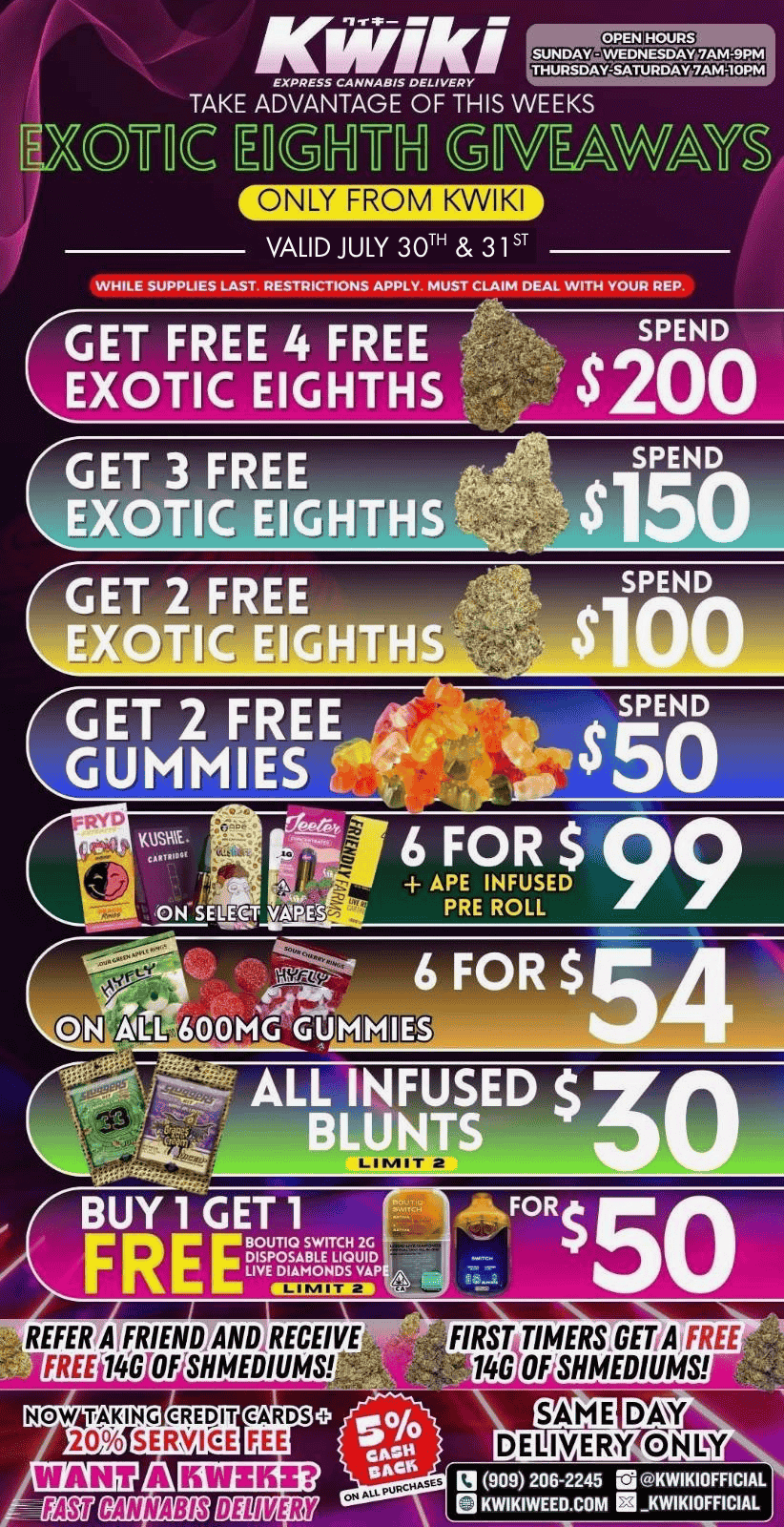KwiKi EXPRESS CANNABIS DELIVERY THURSDAY-SATURDAY 7AM-10Phl TAKE ADVANTAGE OF THIS WEEKS MC E Gnu G ONLY FROM KWIKI W YS VALID JULY 30TH 31ST WHILE SUPPLIES LAST. RESTRICTIONS APPLY MUST CLAIM DEAL WITH YOUR REP. GET FREE 4 FREE EXOTIC EIGHTHS SPEND $200 GET 3 FREE EXOTIC EIGHTHS Yap GET 2 FREE DUMMIES SPEND $50 APE INFUSED PRE ROLL ON SELECT VAIPES 6 FOR $M4 Am6013MC ALL INFUSED $ BLUNTS gicrrnarip 4.t. BUY 1 GET 1 FREE FOR BOUTIQ SWITCH 2G DISPOSABLE LIQUID LIVE DIAMONDS VAPE. FREE -14O OF SHMEDIUMS CARDS FEE FIRST TIMERSGETA FREE 14O OFSHMEDIUMS SAME CANNABIS DELIVER DELIMERYANDY 13 909 206-2245 G KWIKIOFFICIAL KWIKIWEED.COM tt KWIKIOFFICIAL / Kwiki Deals Today and Tomorrow ONLYNOW ACCEPTING CREDIT CARDS!!! fees apply. www.kwikiweed.com