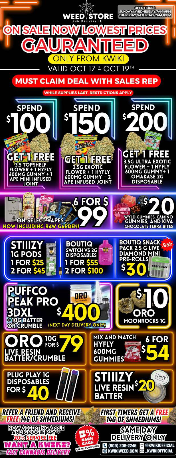 LOWEST PRICES GAURANTIBED ONLY FROM KWIKI VALID OCT 171 OCT 19 MUST CLAIM DEAL WITH SALES REP SPEND WHILE SUPPLIES LAST. RESTRICTIONS APPLY SPEND SPEND 2 0 GET 1 FREE 3.5G ULTRA EXOTIC FLOWER 1 HYFLY 600MG GUMMY 1 OMAKASE 2G DISPOSABLE ISTIIIZY 1G PODS 1 FOR $25 2 FOR $45t. glifFC0 PEAK PRO 3DXL s4 4140BATTER BOUTIQ -SWITCH V5 2G DISPOSABLES 1 FOR $55 2 FOR $100 BOUTIQ SNACK te PACK 2.5 G LIVE DIAMOND MINI PRE-ROLLS PLUG PLAY 1G DISPOSABLES FOR $ 40 REFEtATERIENDAND RECEIVE FIRSTIMERSGET A FREE44 FREU146i0FSHMEDIUMS 140 OF SHMED1UMS NOW ACCEPTING APPLE AND GOGGLE PAW 20 110 rauu LailEan 0909206-2245 IS KWIKIOFFICIAL Off MZEig giggEff BKWIKIWEED.COM KWIKIOFFICIAL / 	Hey KWIKI fam. WEEKEND SALE STARTING NOW !!!LOWEST PRICES GUARANTEED!!! Order now @: www.kwikiweed.com or call 909-206-2245 Offer ends October 19, 2025 @9pm !!! While supplies last !!!Start your weekend off with unbeatable savings. + 5% cash back on all orders Must claim deals with a sales rep. Restrictions apply. Same day delivery only. Give us a follow on Instagram for exclusive deals and giveaways: https://www.instagram.com/kwikiweed?igsh=NTc4MTIwNjQ2YQ=Have a wonderful weekend. Thank you for choosing Kwikiweed. Hot new drop on sale now BOUTIQ SNACK PACK 2.5G LIVE DIAMOND MINI PRE-ROLLS