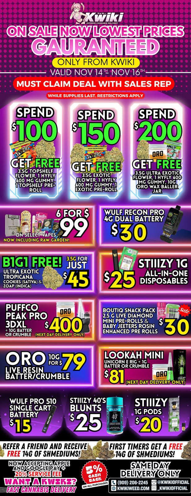 VALID NOV 14 NOV 16 MUST CLAIM DEAL WITH SALES REP WHILE SUPPLIES LAST. RESTRICTIONS APPLY SPEND 100 SPEND GfirORREE 3.5G TOPSHELF FLOWER 1 HYFLY 600 MG GUMMY 1 TOPSHELF PRE-ROLL-3.5G EXOTIC FLOWER 1 HYFLY 600 MG GUMMY41 EXOTIC PRE-ROLL GET FREE ta-Ttx3TgFkIlfio MG GUMMY. 10G ORO WAX BALLER JAR 6 FOR 0 SELEC-MAPE NOW INCLUDING RAW GARDEN WULF RECON PRO 4G DUAL BATTERY ULTRA EXOTIC TROPICANA COOKIES SATIVA ZOAP INDICA 3.5G FOR JUST $45 PUFFCO PEAK PRO .3DXL $ 00 10C BATTER OR CRUMBLE INERT DAY DELIVERY ONLY BOUTIQ SNACK PACK le. 2.5 G LIVE DIAMOND MINI PRE-ROLLS 30 BABY JEETERS ROSIN ENHANCED PRE ROLLS LOOKAH MINI UNICORNCRUMBLEG1 1811 t NEXT DAY DELIVERY ONLY WULF PRO 510 SINGLE CART BATTERY kREFER A FRIEND AND RECEIVE FREE 14G OF SHMEDIUMS LOD ...1. 909 206-2245 rti K WI K I OF RC IA ON CANNABIS CIBM2i7 e K I WE E D .0 0 M NCAIDAARItEIGPIVPLE 20 FIRST TIMERS GET A FREE 14G OF SHMEDIUMS SAME DELIVERY DAY ON Of / !!!WEEKEND SALE STARTING NOW!!! !!!LOWEST PRICES GUARANTEED!!! Order now @: www.kwikiweed.com or call 909-206-2245 Offer ends November 16th, 2025 @9pm !!! While supplies last !!! Start your weekend off with unbeatable savings. + 5% cash back on all orders Must claim deals with a sales rep. Restrictions apply. Same day delivery only. Have a wonderful weekend. Thank you for choosing Kwikiweed.