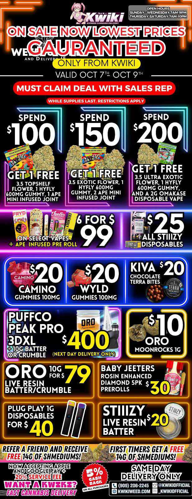 VALID OCT Trt OCT 9 MUST CLAIM DEAL WITH SALES REP WHILE SUPPLIES LAST. RESTRICTIONS APPLY SPEND rA-1- G EfF5TFREE 3.5 TOPSHELF 3.5 EXOTIC FLOWER 1 FLOWER 1 HYFLY HYFLY 600MG 600MG GUMMY 1 APE GUMMY 2 APE MINI MINI INFUSED JOINT INFUSED JOINT GET 1 FREE 3.5 ULTRA EXOTIC FLOWER 1 HYFLY 600MG GUMMY AND A 2G OMAKASE DISPOSABLE VAPE CINSELIGTNAPES .1 ALL STIIIZY APE INFUSED PRE ROLL T IEDISPOSABLES i.-4 es ... ...002 A 0 CANON I. CAMINO .. L GUMMIES 100MG i$ - 42O WYLD GUMMIES 100MG KIVA $26 CHOCOLATE TERRA BITES .1 1ERRA 1. PUtFC0 PEAK PRO 3DXL OR 10Gn1 NEXT DAY DELIVERY ONIX ORO MOONROCKS 1G PLUG PLAY 1G DISPOSABLES FOR $ 40 REFER BRIEND AND RECEIVE FREE 146 OFSHMEDIUMS NOW ACCEPTING APPLE WM 74Y AND GOGGLE PAY ESEUELa130 .4909206245 isKWIKIOFFICIAL 1ENOTIZEME01507 QKWIKIWEED.COM MKWIKIOFFICIAL FIRSUIMERSGET A FREE. 100F SHMEDIUMS / Hey KWIKI fam. WEEKDAY SALE STARTING NOW! LOWEST PRICES GUARANTEED! only from KwikiweedOrder now @: www.kwikiweed.com or call (909)-206-2245  Offer ends oct-9-2025 @10pm!!! Start your week off with unbeatable savings. + 5% cash back on all orders While supplies last. Must claim deals with a sales rep. Restrictions apply. Same day delivery only. Have a wonderful week. Thank you for choosing Kwikiweed.Give us a follow on Instagram for exclusive deals and giveaways: https://www.instagram.com/kwikiweed?igsh=NTc4MTIwNjQ2YQ==