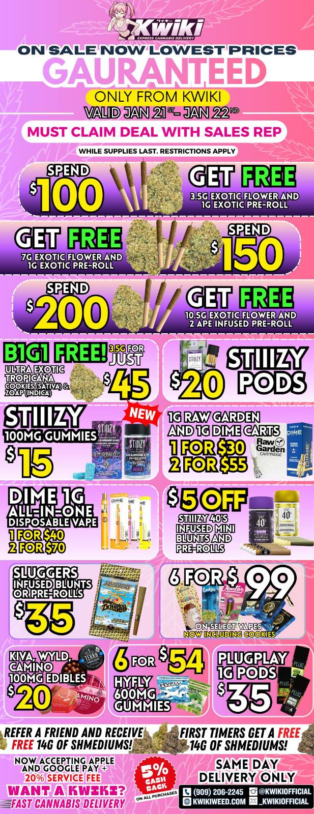 W/k/ I... ON SALE-NOWLOWEST PRICES MALalaN Ail ONLY FROM KWIKI -11M11.1 ST JAN2.92 IA h/117CLAIM DEAL WITH SALES REP WHILE SUPPLIES LAST. RESTRICTIONS APPLY 3.5C EXOTIC FLOWER AND 1C EXOTIC PRE-ROLL IRO 2 APE INEUSEFAZOT FREE EXOTIC TROPICANA COOKIES SATIVA .99 SE IlaFE COOKIES PO PCM KIVA CAMINO REFER A FRIEND AND RECEIVE FREE 14G OF MEDIUMS NOW ACCEPTING APPLEtgeitr- SERVICE tAN VIZ --IAST CANNABIS DELIVERY FIRST TIMERS GET A FREE 146 OF SHMEDIUMS SAME DAY DELIVERNPNLY la 909 206245 21 KWIKIOFFICIAL KWIKIWEED.COM Ei KWIKIOFFICIAL / Hey KWIKI fam! Check out our WEEKDAY SALE! LOWEST PRICES GUARANTEED! only from Kwikiweed Order now @: www.kwikiweed.com or call (909)-206-2245 Offer ends January 22nd @10pm!!! Get through the week with unbeatable savings. + 5% cash back on all orders While supplies last. Must claim deals with a sales rep. Restrictions apply. Same day delivery only. Have a wonderful week. Thank you for choosing Kwikiweed.