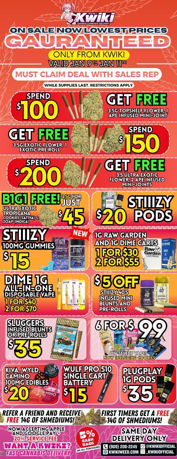 ON GAURANTEED NLY FROM KWIKI VALID JAN 911 JAN 1ff50 MUST CLAIM DEAL WITH SALES REP WHILE SUPPLIES LAST. RESTRICTIONS APPLY 3.5 GITOR511ELF FLLOWAR 1 APE INFUSED MIN10.101AT EXOTIC EXOTIC 3.5 FLOWER MINI-JOINTS FREE EXOTIC TROPICANA 034121r $40 2 FOR $70 AND PRE-ROLLS C/N SEbECT F PRO 510 SINGLEORT BATTERY - IA 5 kREFER A FRIEND AND RECEIVE FREE 14G OF SHMEDIUMS NOW .iAaSEcIFGFIMGP111P L E I 20 SERVICE FIRST TIMERS GET A FREE 140 OF SHMEDIUMS 13 909 206-2245 a KWIKIOFFICIAL KWIKIWEED.COM KWIKIOFFICIAL / !!!WEEKEND SPECIALS!!! !!!LOWEST PRICES GUARANTEED!!! Order now @: www.kwikiweed.com or call 909-206-2245 Offer ends January 11th, 2026 @9pm !!! While supplies last !!! Start your weekend off with unbeatable savings. + 5% cash back on all orders Must claim deals with a sales rep. Restrictions apply. Same day delivery only. Have a wonderful weekend. Thank you for choosing Kwikiweed.
