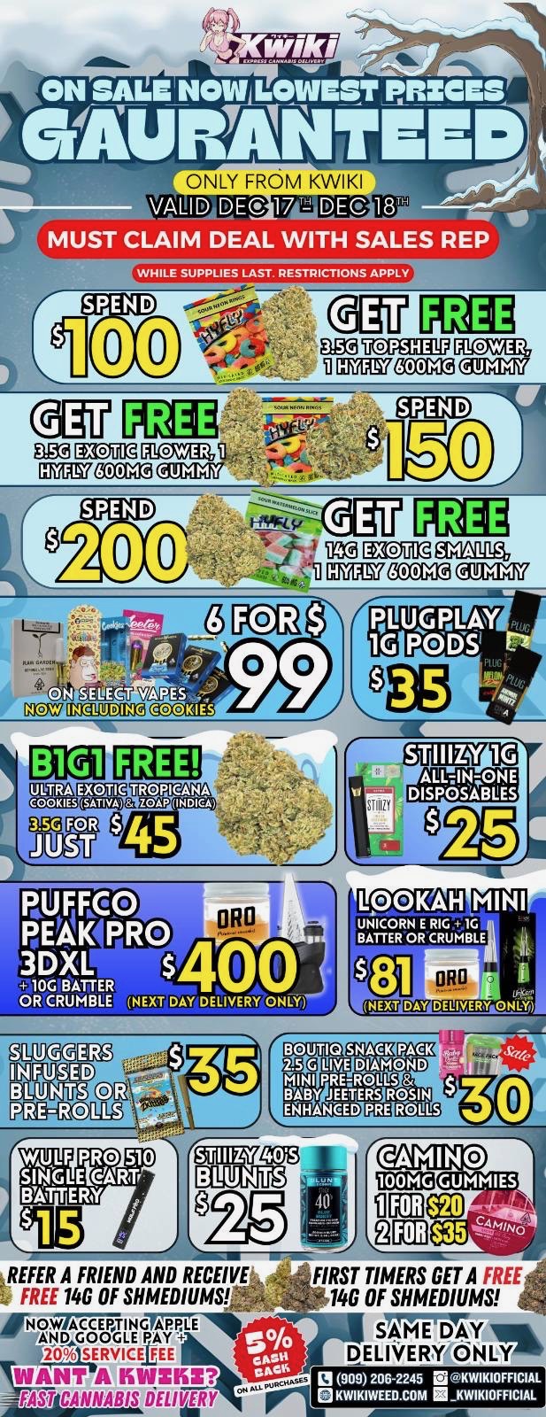 ONLY FROM KWIKI DEC o VALID DE MUST CLAIM DEAL WITH SALES REP WHILE SUPPLIES LAST. RESTRICTIONS APPLY SPEND 00 Pbai VCITAE1117 ffiKinITZ IVIMCOC Canal FE amD 1111ZOM DIICZAZ ETETCOM3 011a7 SPEND 20 FREE 4Za MOE glAnallgt comEnocwa alloy FREE INDIC.A 45 JF Fg. 0 RE61 PRO 3DXL 10G BAITER OR CRUMBLE NEXT DAY DELIVERY ONLY g11119 02- po-Gaalig NEXT ocomagtmam k263 LIVE DIAMOND MINI PRERQLLS BABY JEETERS ROSIN ENHANCED golugr7rN3 CUM REFER A FRIEND AND RECEIVE FREE 14G OF MEDIUMS POW TING LGpIPTE 114....O.914RVICTAE WANT A ISINIKE fASfl CANNABIS Y CAMINO om GEUMINIES 91D $354 FIRST TIMERS GET A FREE 14G OF MEDIUMS SAME DAY 1ft DELIVERY CiNLYIP L l 909206-2245 EiKWIKIOFFICIAL KWIKIWEED.COM KWIKIOFFICIAL / Hey KWIKI fam. WEEKDAY SALE STARTING NOW! LOWEST PRICES GUARANTEED! only from Kwikiweed Order now @: www.kwikiweed.com or call (909)-206-2245 Offer ends Dec 18th @10pm!!! Get through the week with unbeatable savings. + 5% cash back on all orders While supplies last. Must claim deals with a sales rep. Restrictions apply. Same day delivery only. Have a wonderful week. Thank you for choosing Kwikiweed.
